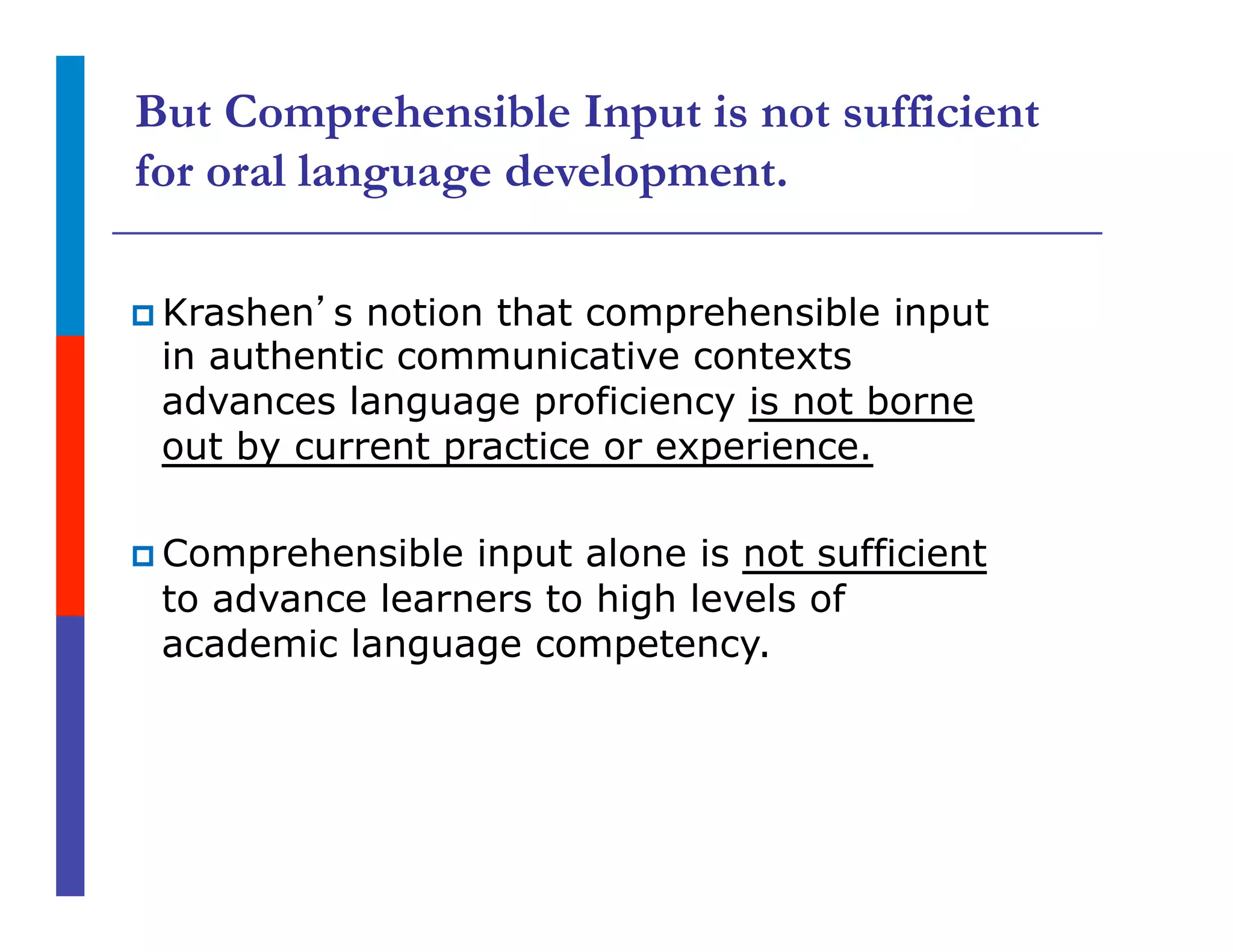 But Comprehensible Input is not sufficient
for oral language development.
p Krashen’s notion that comprehensible input
in authentic communicative contexts
advances language proficiency is not borne
out by current practice or experience.
p Comprehensible input alone is not sufficient
to advance learners to high levels of
academic language competency.
 