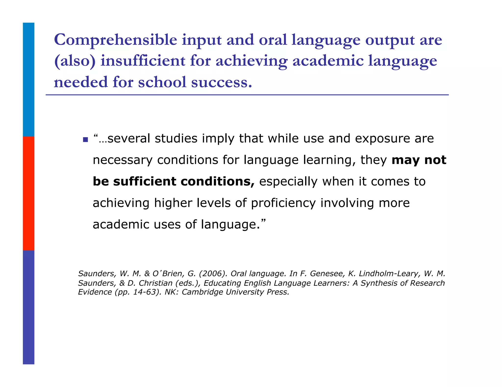 Comprehensible input and oral language output are
(also) insufficient for achieving academic language
needed for school success.
n  “…several studies imply that while use and exposure are
necessary conditions for language learning, they may not
be sufficient conditions, especially when it comes to
achieving higher levels of proficiency involving more
academic uses of language.”
Saunders, W. M. & O’Brien, G. (2006). Oral language. In F. Genesee, K. Lindholm-Leary, W. M.
Saunders, & D. Christian (eds.), Educating English Language Learners: A Synthesis of Research
Evidence (pp. 14-63). NK: Cambridge University Press.
 