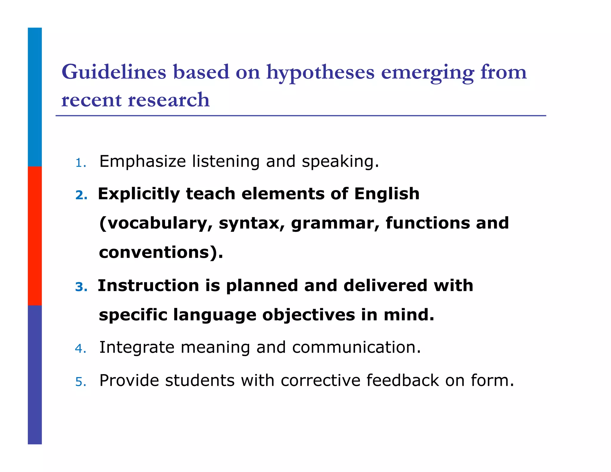 Guidelines based on hypotheses emerging from
recent research
1.  Emphasize listening and speaking.
2.  Explicitly teach elements of English
(vocabulary, syntax, grammar, functions and
conventions).
3.  Instruction is planned and delivered with
specific language objectives in mind.
4.  Integrate meaning and communication.
5.  Provide students with corrective feedback on form.
 