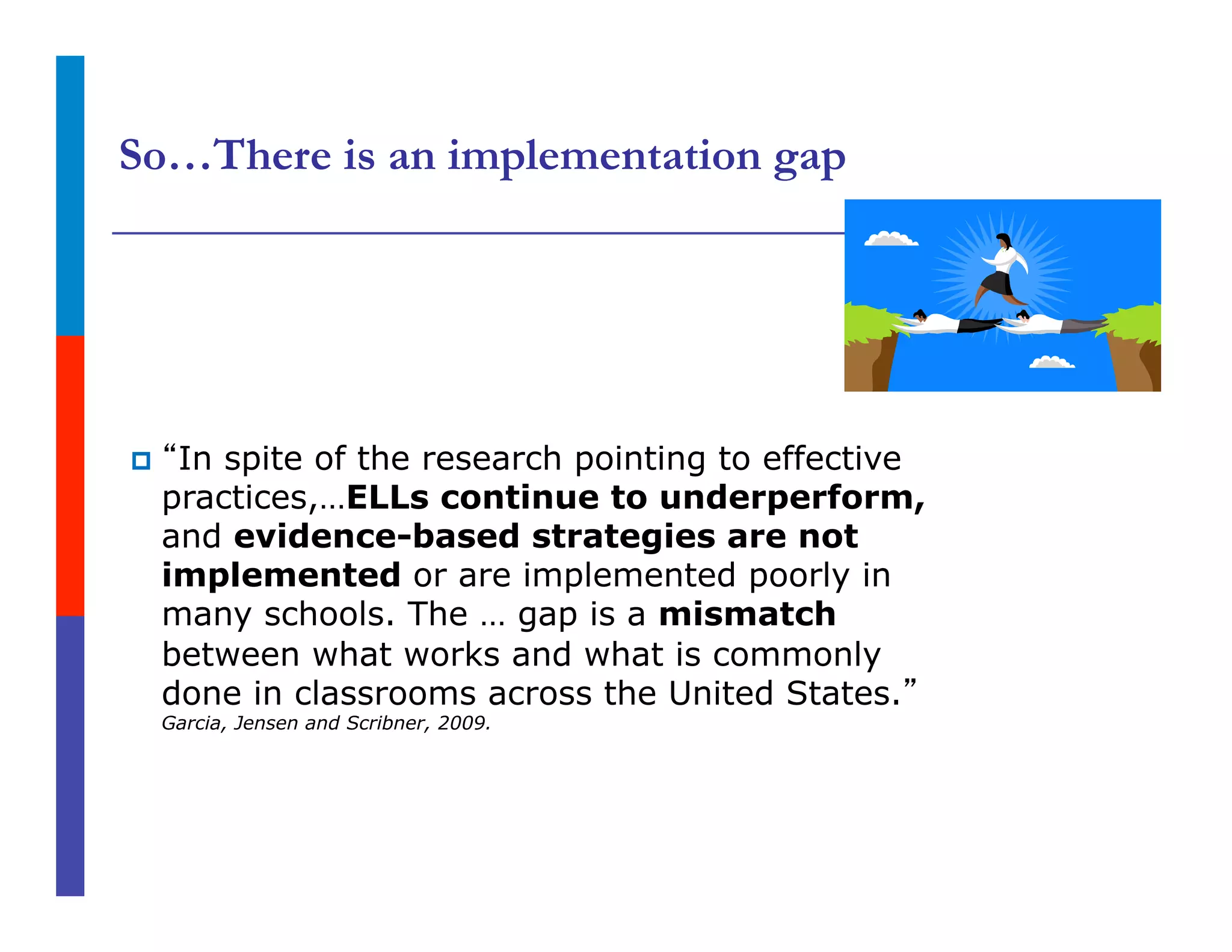 So…There is an implementation gap
p  “In spite of the research pointing to effective
practices,…ELLs continue to underperform,
and evidence-based strategies are not
implemented or are implemented poorly in
many schools. The … gap is a mismatch
between what works and what is commonly
done in classrooms across the United States.”
Garcia, Jensen and Scribner, 2009.
 