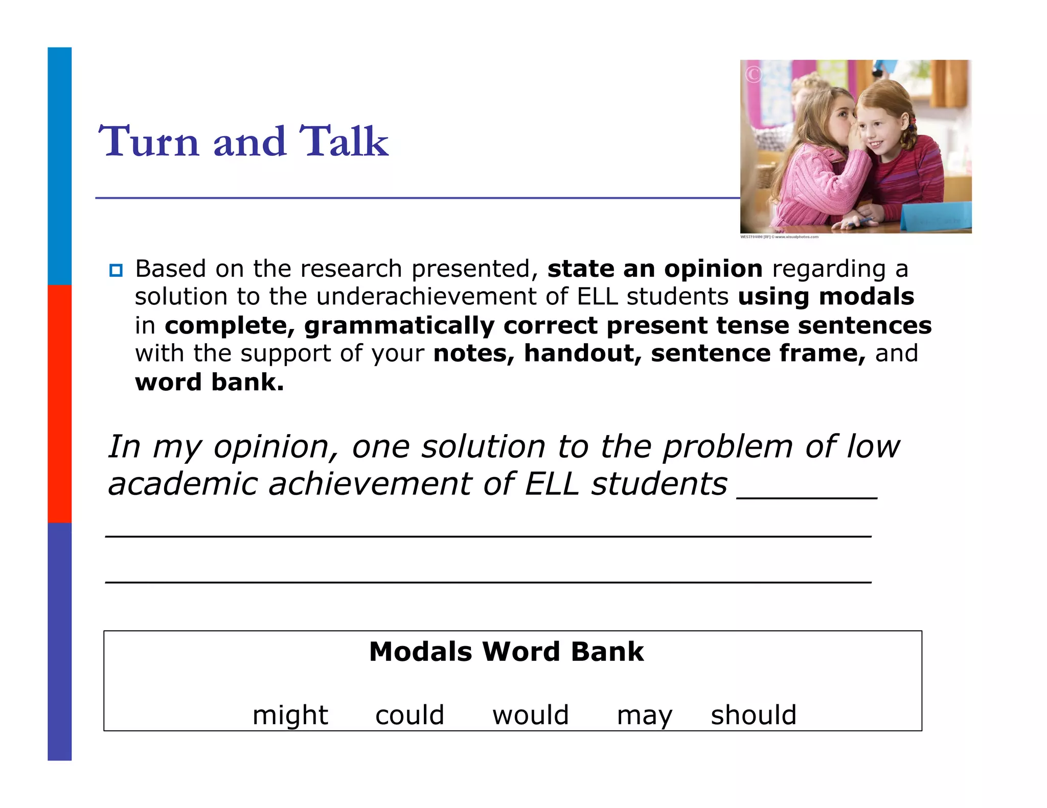 Turn and Talk
p  Based on the research presented, state an opinion regarding a
solution to the underachievement of ELL students using modals
in complete, grammatically correct present tense sentences
with the support of your notes, handout, sentence frame, and
word bank.
In my opinion, one solution to the problem of low
academic achievement of ELL students _______
______________________________________
______________________________________
Modals Word Bank
might could would may should
 
