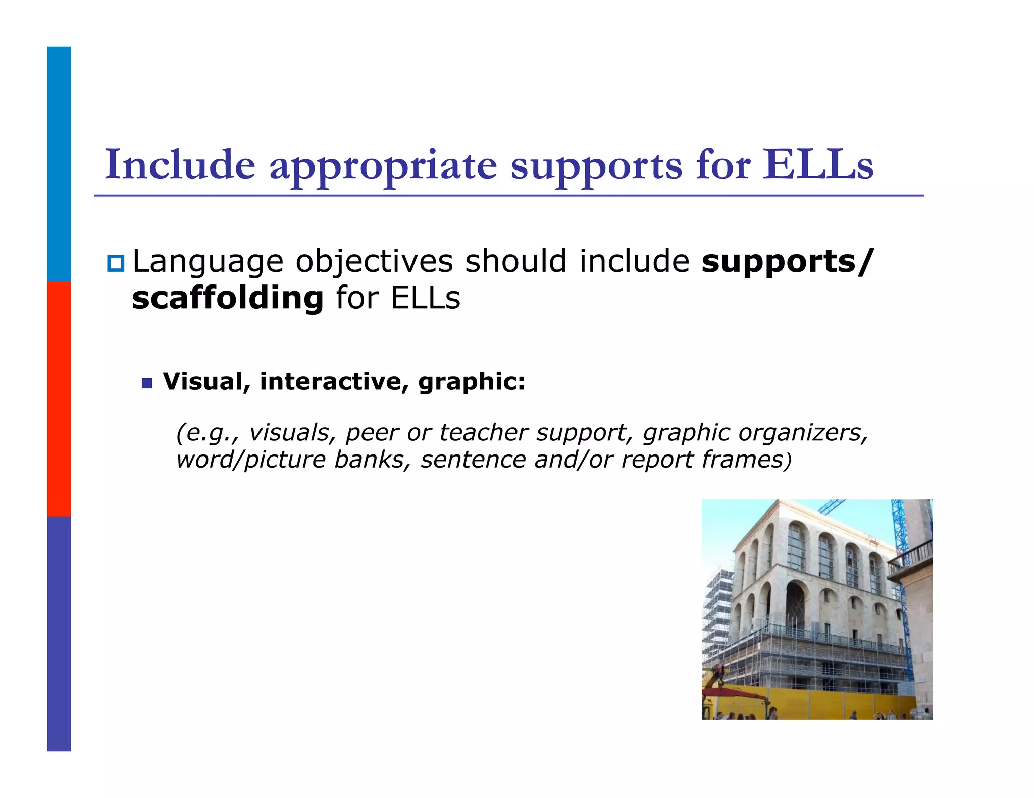 Include appropriate supports for ELLs
p Language objectives should include supports/
scaffolding for ELLs
n  Visual, interactive, graphic:
(e.g., visuals, peer or teacher support, graphic organizers,
word/picture banks, sentence and/or report frames)
 