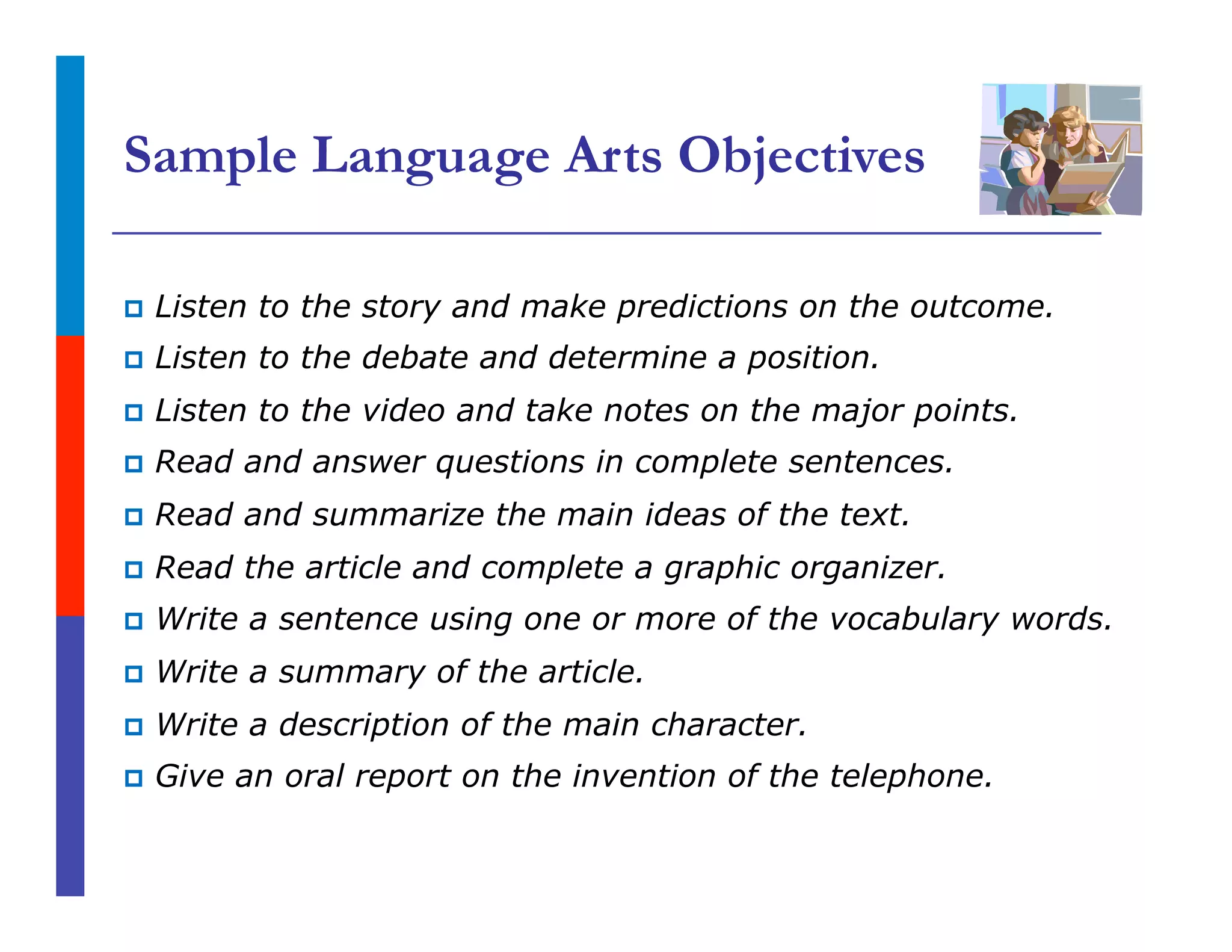 Sample Language Arts Objectives
p  Listen to the story and make predictions on the outcome.
p  Listen to the debate and determine a position.
p  Listen to the video and take notes on the major points.
p  Read and answer questions in complete sentences.
p  Read and summarize the main ideas of the text.
p  Read the article and complete a graphic organizer.
p  Write a sentence using one or more of the vocabulary words.
p  Write a summary of the article.
p  Write a description of the main character.
p  Give an oral report on the invention of the telephone.
 