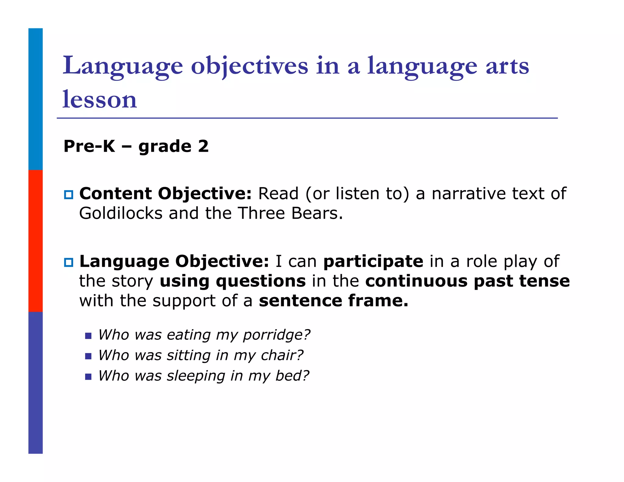 Language objectives in a language arts
lesson
Pre-K – grade 2
p  Content Objective: Read (or listen to) a narrative text of
Goldilocks and the Three Bears.
p  Language Objective: I can participate in a role play of
the story using questions in the continuous past tense
with the support of a sentence frame.
n  Who was eating my porridge?
n  Who was sitting in my chair?
n  Who was sleeping in my bed?
 
