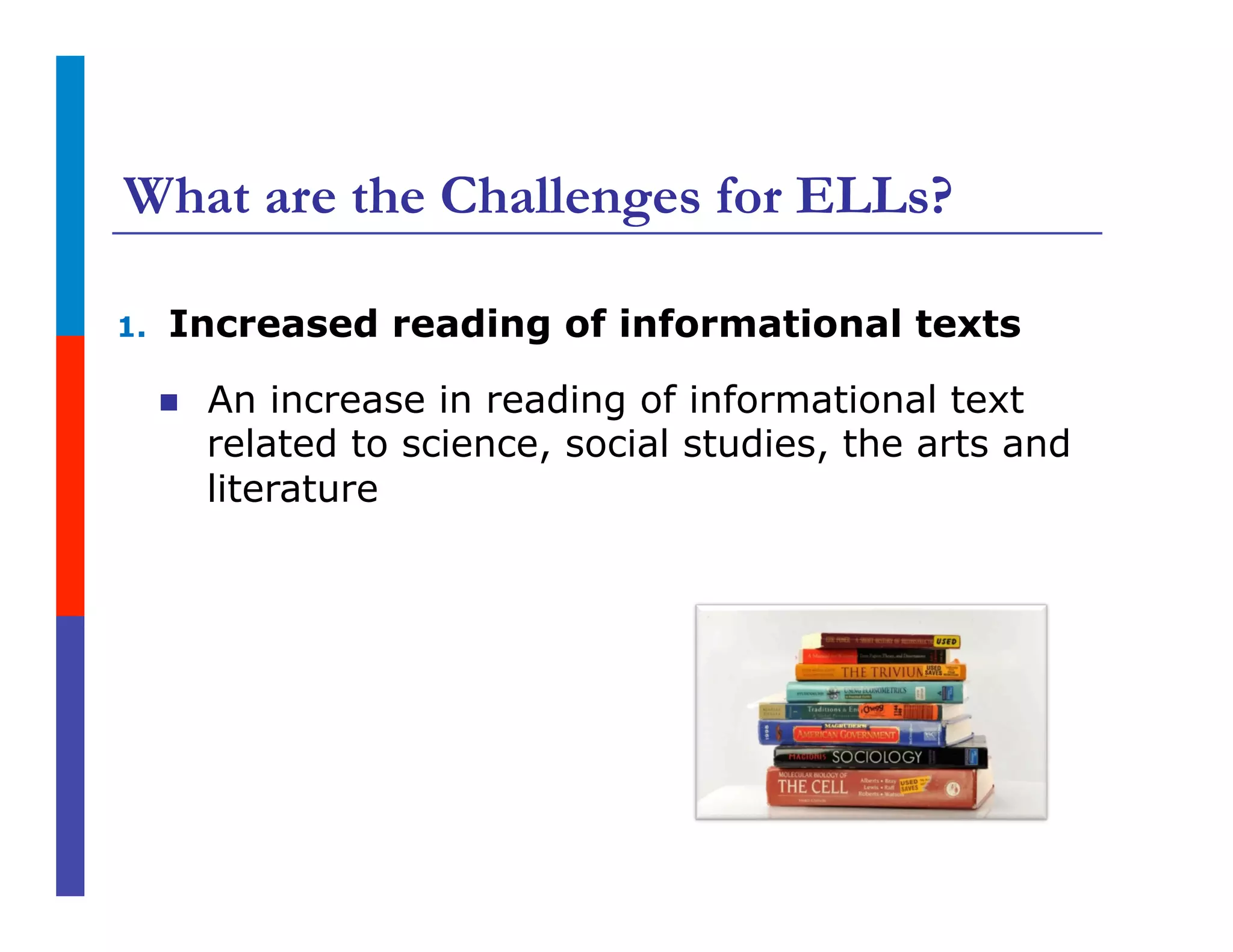 What are the Challenges for ELLs?
1.  Increased reading of informational texts
n  An increase in reading of informational text
related to science, social studies, the arts and
literature
 