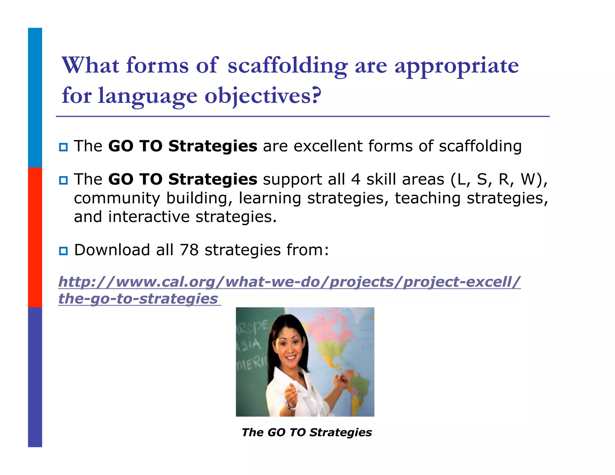 What forms of scaffolding are appropriate
for language objectives?
p  The GO TO Strategies are excellent forms of scaffolding
p  The GO TO Strategies support all 4 skill areas (L, S, R, W),
community building, learning strategies, teaching strategies,
and interactive strategies.
p  Download all 78 strategies from:
http://www.cal.org/what-we-do/projects/project-excell/
the-go-to-strategies
The GO TO Strategies
 