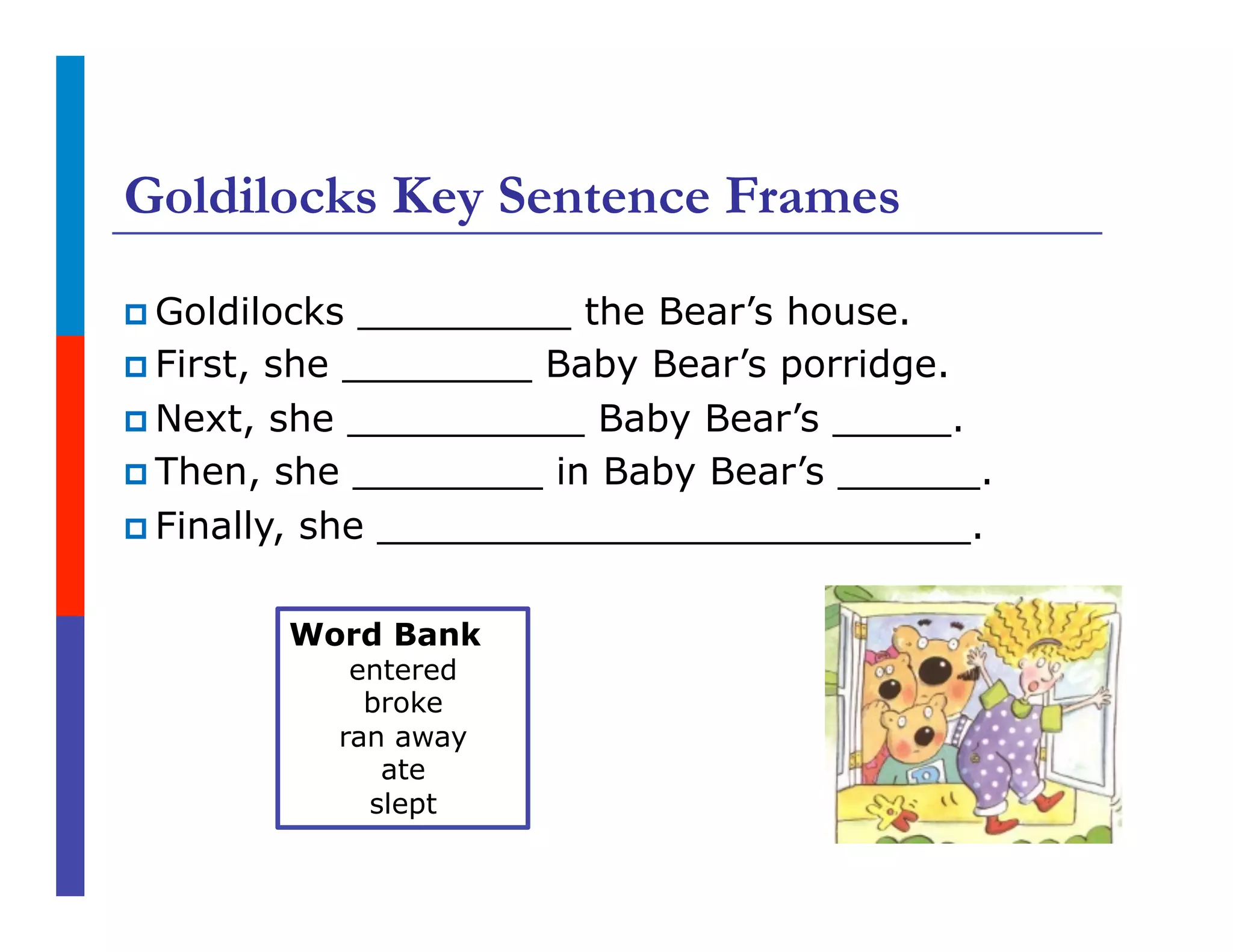 Goldilocks Key Sentence Frames
p Goldilocks _________ the Bear’s house.
p First, she ________ Baby Bear’s porridge.
p Next, she __________ Baby Bear’s _____.
p Then, she ________ in Baby Bear’s ______.
p Finally, she _________________________.
Word Bank
entered
broke
ran away
ate
slept
 