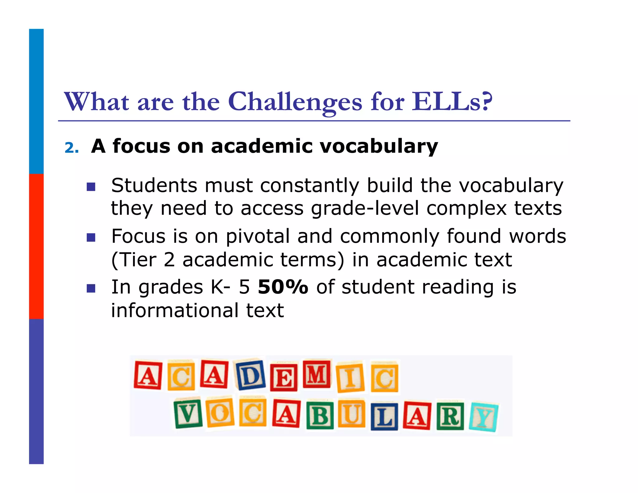 What are the Challenges for ELLs?
2.  A focus on academic vocabulary
n  Students must constantly build the vocabulary
they need to access grade-level complex texts
n  Focus is on pivotal and commonly found words
(Tier 2 academic terms) in academic text
n  In grades K- 5 50% of student reading is
informational text
 