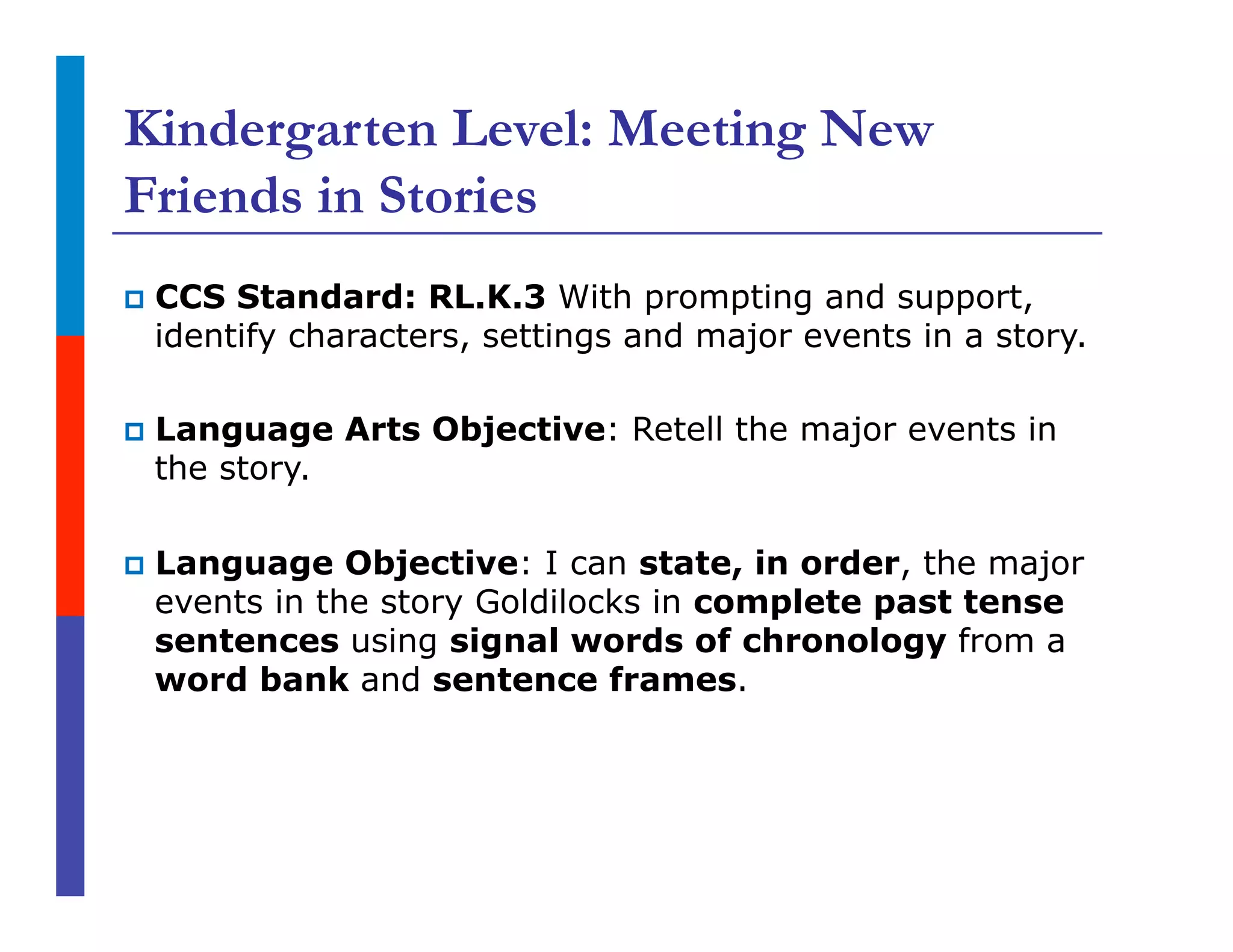 Kindergarten Level: Meeting New
Friends in Stories
p  CCS Standard: RL.K.3 With prompting and support,
identify characters, settings and major events in a story.
p  Language Arts Objective: Retell the major events in
the story.
p  Language Objective: I can state, in order, the major
events in the story Goldilocks in complete past tense
sentences using signal words of chronology from a
word bank and sentence frames.
 
