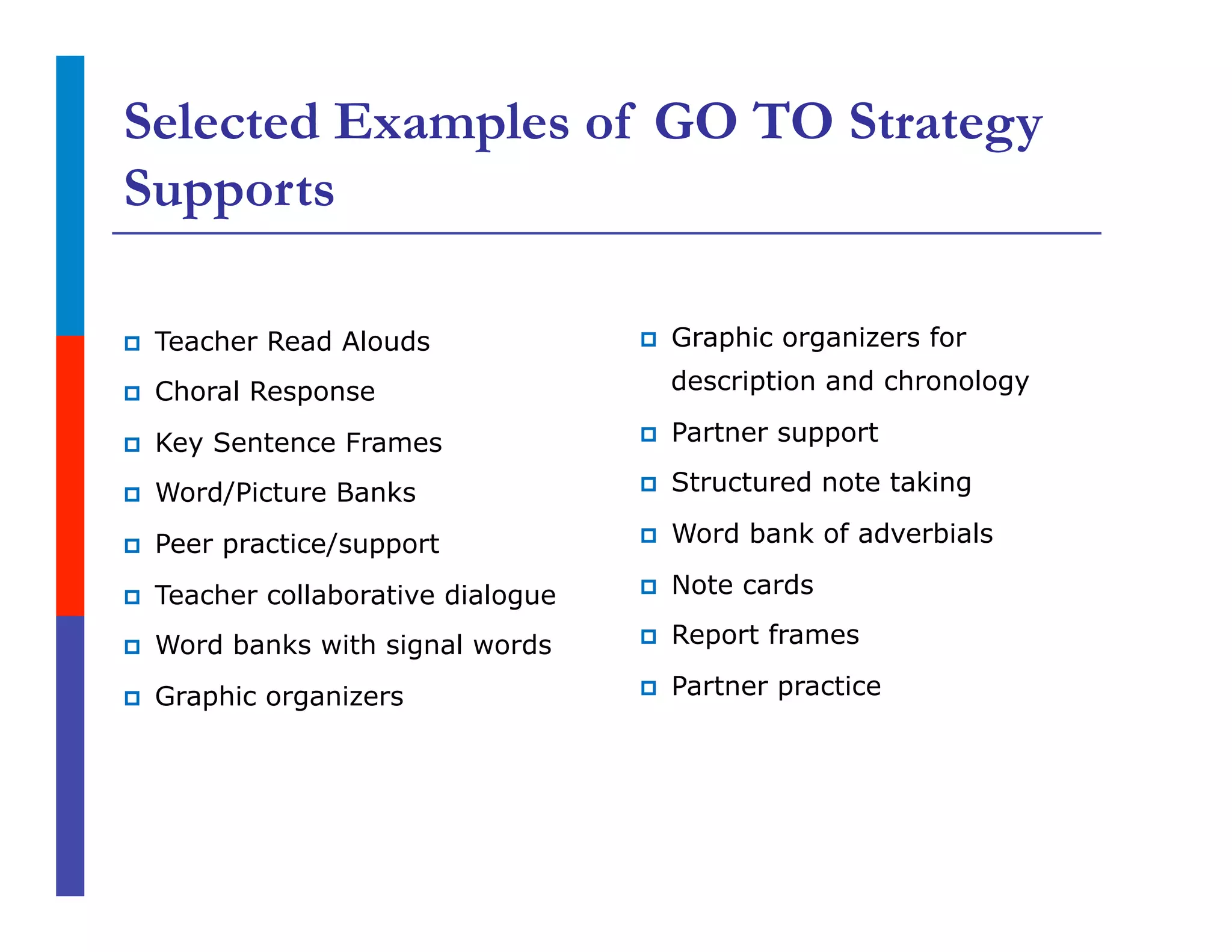 Selected Examples of GO TO Strategy
Supports
p  Teacher Read Alouds
p  Choral Response
p  Key Sentence Frames
p  Word/Picture Banks
p  Peer practice/support
p  Teacher collaborative dialogue
p  Word banks with signal words
p  Graphic organizers
p  Graphic organizers for
description and chronology
p  Partner support
p  Structured note taking
p  Word bank of adverbials
p  Note cards
p  Report frames
p  Partner practice
 