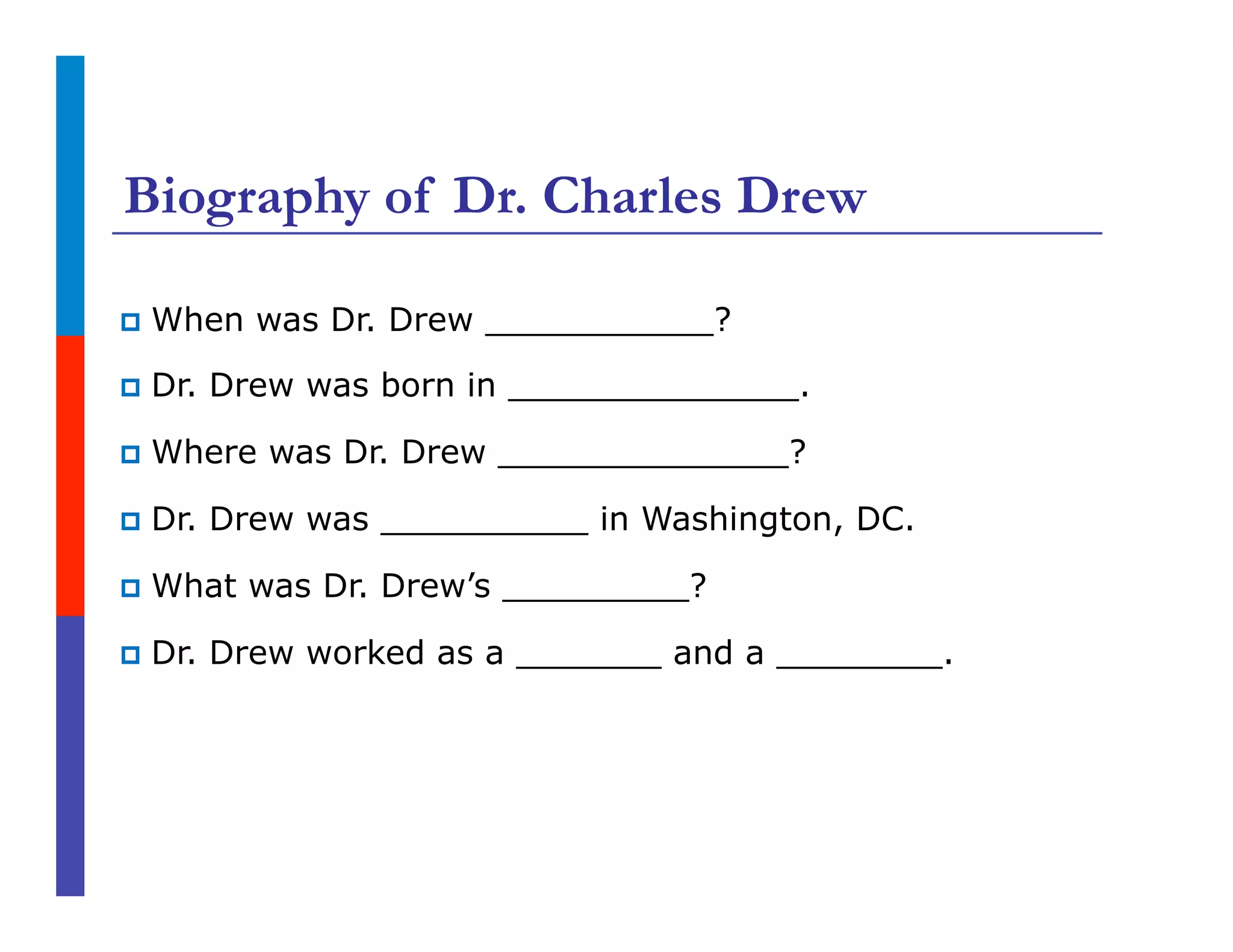 Biography of Dr. Charles Drew
p  When was Dr. Drew ___________?
p  Dr. Drew was born in ______________.
p  Where was Dr. Drew ______________?
p  Dr. Drew was __________ in Washington, DC.
p  What was Dr. Drew’s _________?
p  Dr. Drew worked as a _______ and a ________.
 