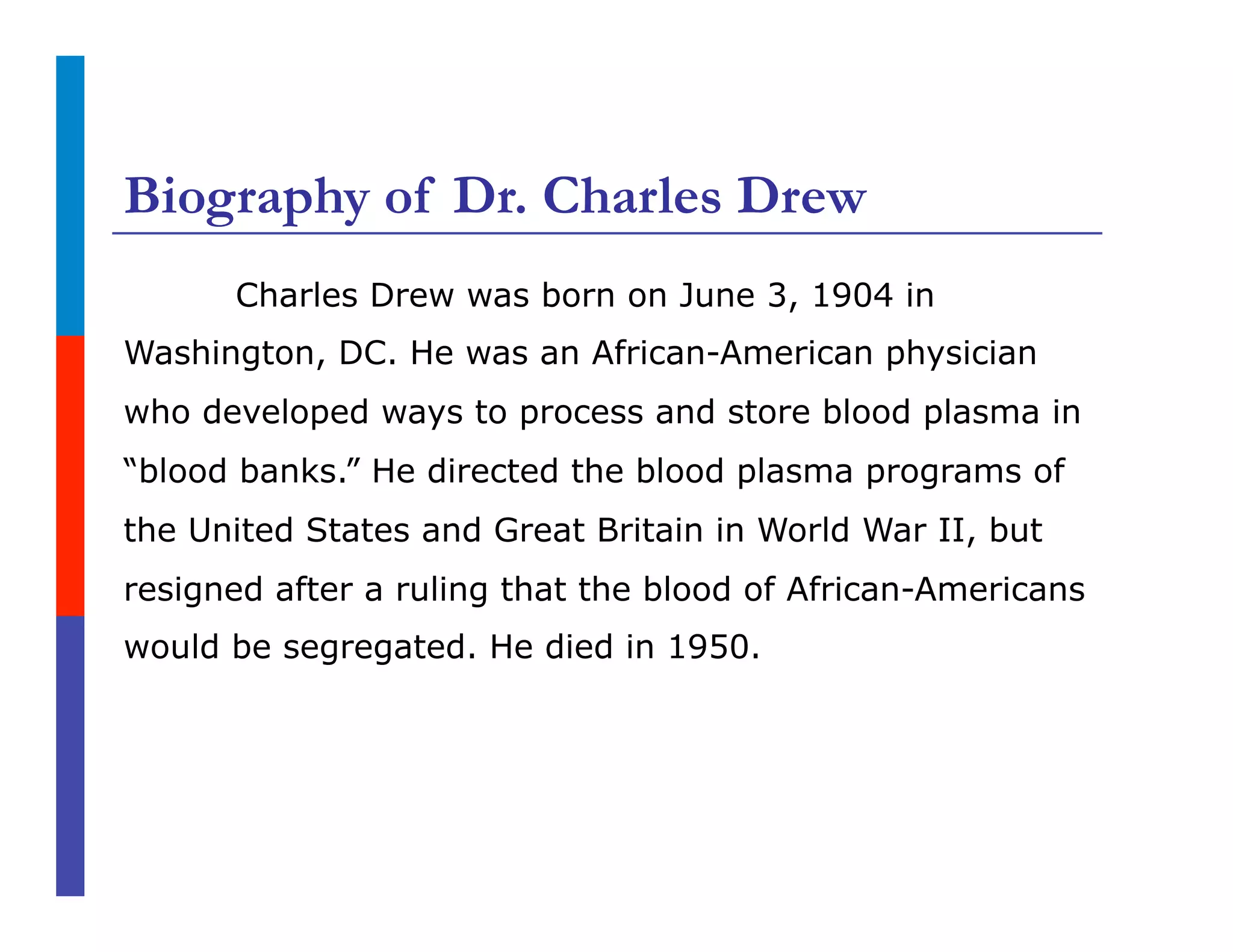Biography of Dr. Charles Drew
Charles Drew was born on June 3, 1904 in
Washington, DC. He was an African-American physician
who developed ways to process and store blood plasma in
“blood banks.” He directed the blood plasma programs of
the United States and Great Britain in World War II, but
resigned after a ruling that the blood of African-Americans
would be segregated. He died in 1950.
 