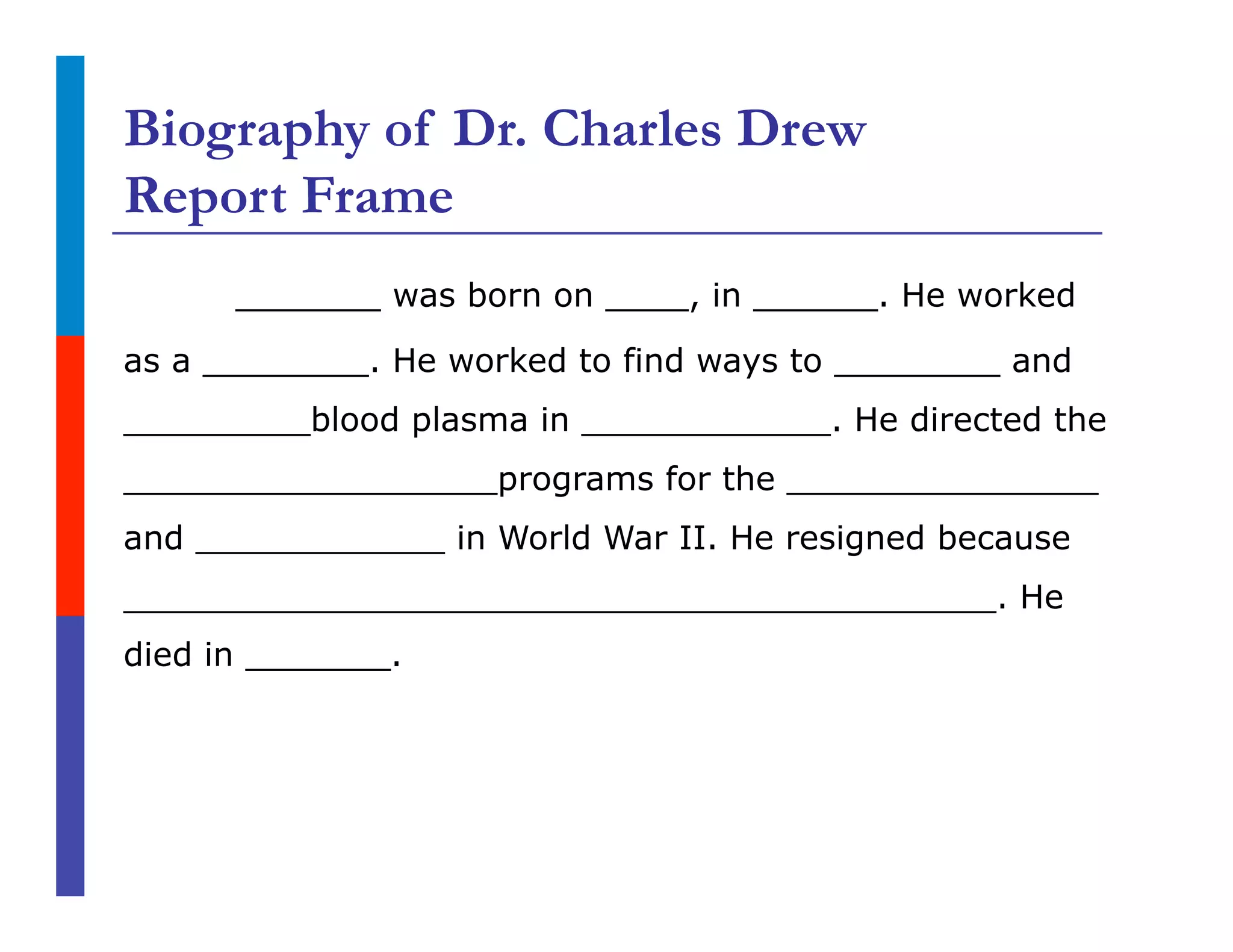 Biography of Dr. Charles Drew
Report Frame
_______ was born on ____, in ______. He worked
as a ________. He worked to find ways to ________ and
_________blood plasma in ____________. He directed the
__________________programs for the _______________
and ____________ in World War II. He resigned because
__________________________________________. He
died in _______.
 