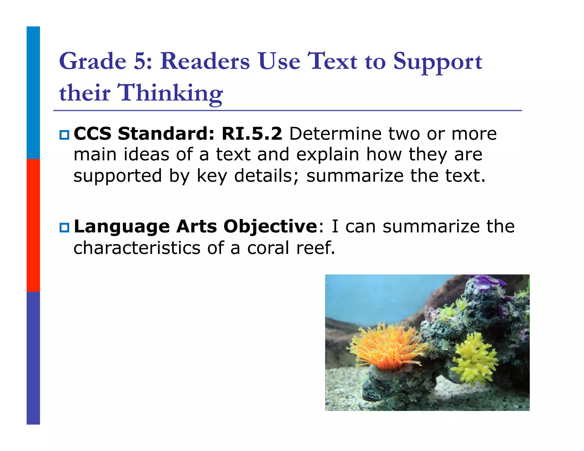 Grade 5: Readers Use Text to Support
their Thinking
p CCS Standard: RI.5.2 Determine two or more
main ideas of a text and explain how they are
supported by key details; summarize the text.
p Language Arts Objective: I can summarize the
characteristics of a coral reef.
 