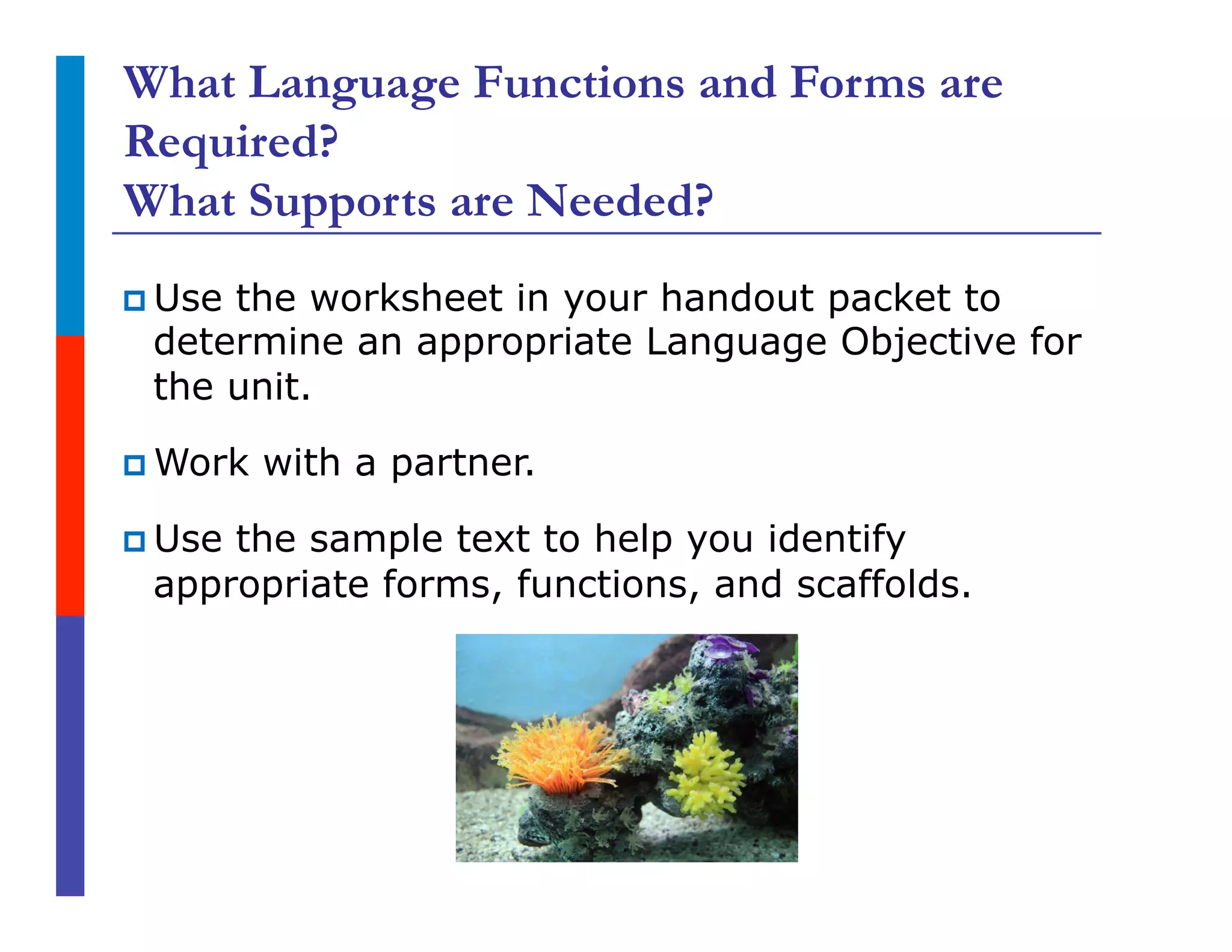 What Language Functions and Forms are
Required?
What Supports are Needed?
p Use the worksheet in your handout packet to
determine an appropriate Language Objective for
the unit.
p Work with a partner.
p Use the sample text to help you identify
appropriate forms, functions, and scaffolds.
 