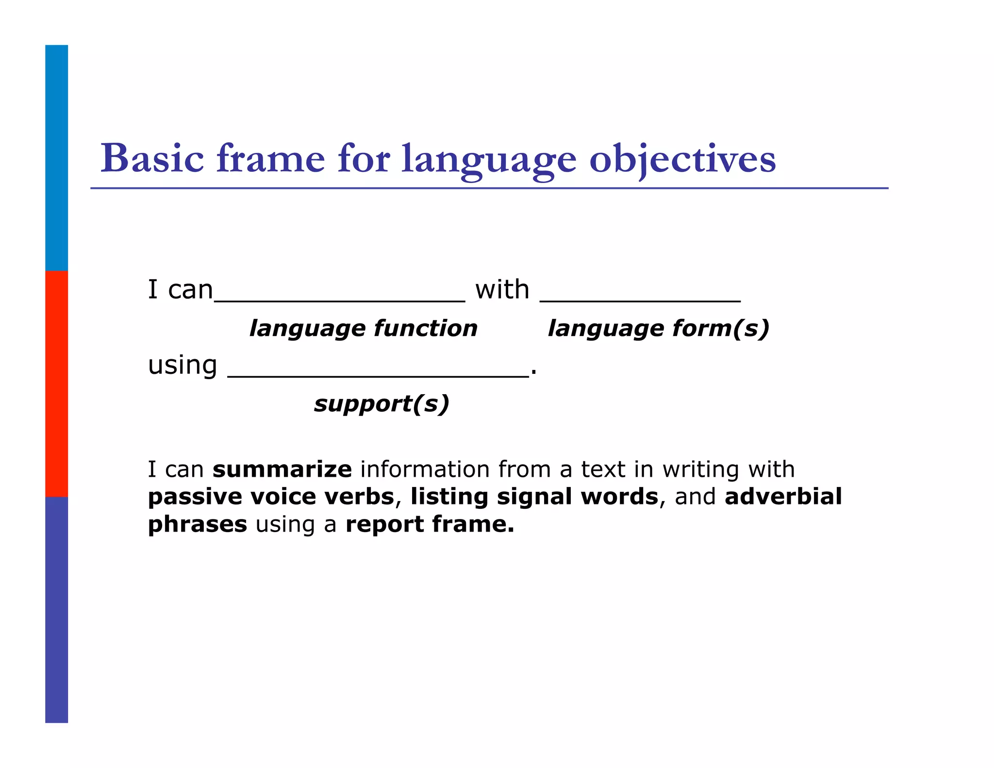 Basic frame for language objectives
I can_______________ with ____________
language function language form(s)
using __________________.
support(s)
I can summarize information from a text in writing with
passive voice verbs, listing signal words, and adverbial
phrases using a report frame.
 