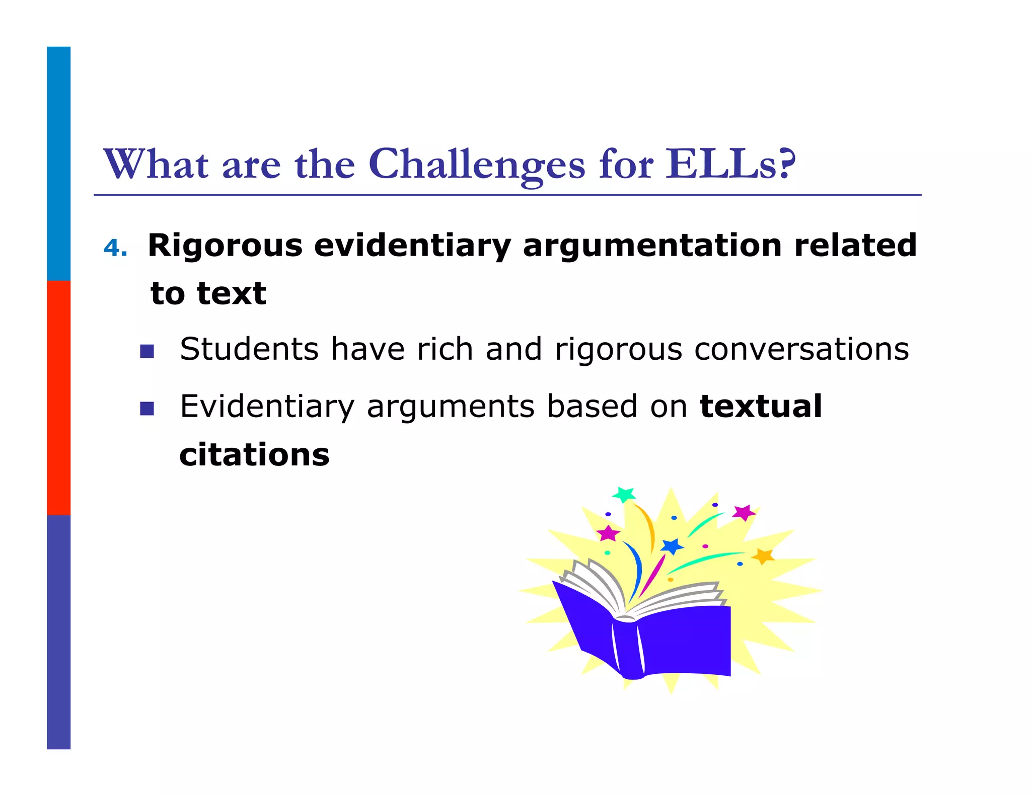What are the Challenges for ELLs?
4.  Rigorous evidentiary argumentation related
to text
n  Students have rich and rigorous conversations
n  Evidentiary arguments based on textual
citations
 