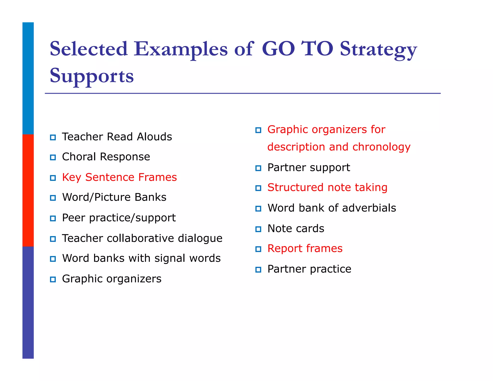 Selected Examples of GO TO Strategy
Supports
p  Teacher Read Alouds
p  Choral Response
p  Key Sentence Frames
p  Word/Picture Banks
p  Peer practice/support
p  Teacher collaborative dialogue
p  Word banks with signal words
p  Graphic organizers
p  Graphic organizers for
description and chronology
p  Partner support
p  Structured note taking
p  Word bank of adverbials
p  Note cards
p  Report frames
p  Partner practice
 