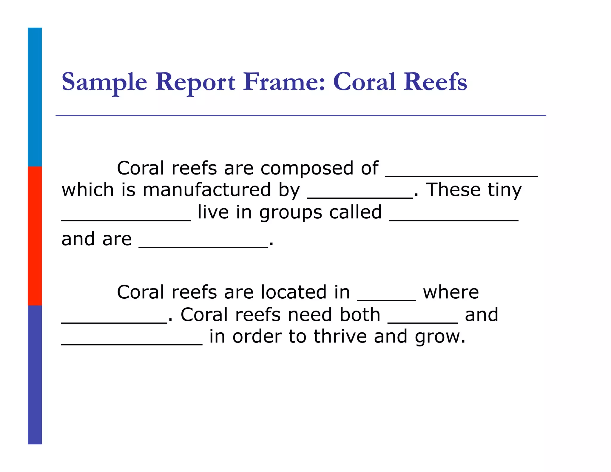 Sample Report Frame: Coral Reefs
Coral reefs are composed of _____________
which is manufactured by _________. These tiny
___________ live in groups called ___________
and are ___________.
Coral reefs are located in _____ where
_________. Coral reefs need both ______ and
____________ in order to thrive and grow.
 
