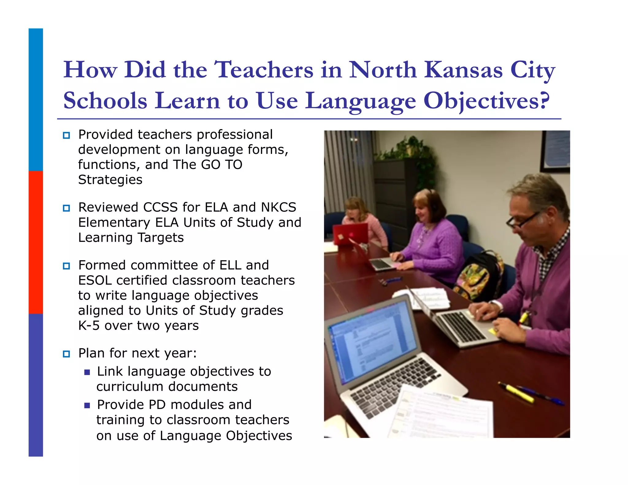 How Did the Teachers in North Kansas City
Schools Learn to Use Language Objectives?
p  Provided teachers professional
development on language forms,
functions, and The GO TO
Strategies
p  Reviewed CCSS for ELA and NKCS
Elementary ELA Units of Study and
Learning Targets
p  Formed committee of ELL and
ESOL certified classroom teachers
to write language objectives
aligned to Units of Study grades
K-5 over two years
p  Plan for next year:
n  Link language objectives to
curriculum documents
n  Provide PD modules and
training to classroom teachers
on use of Language Objectives
 