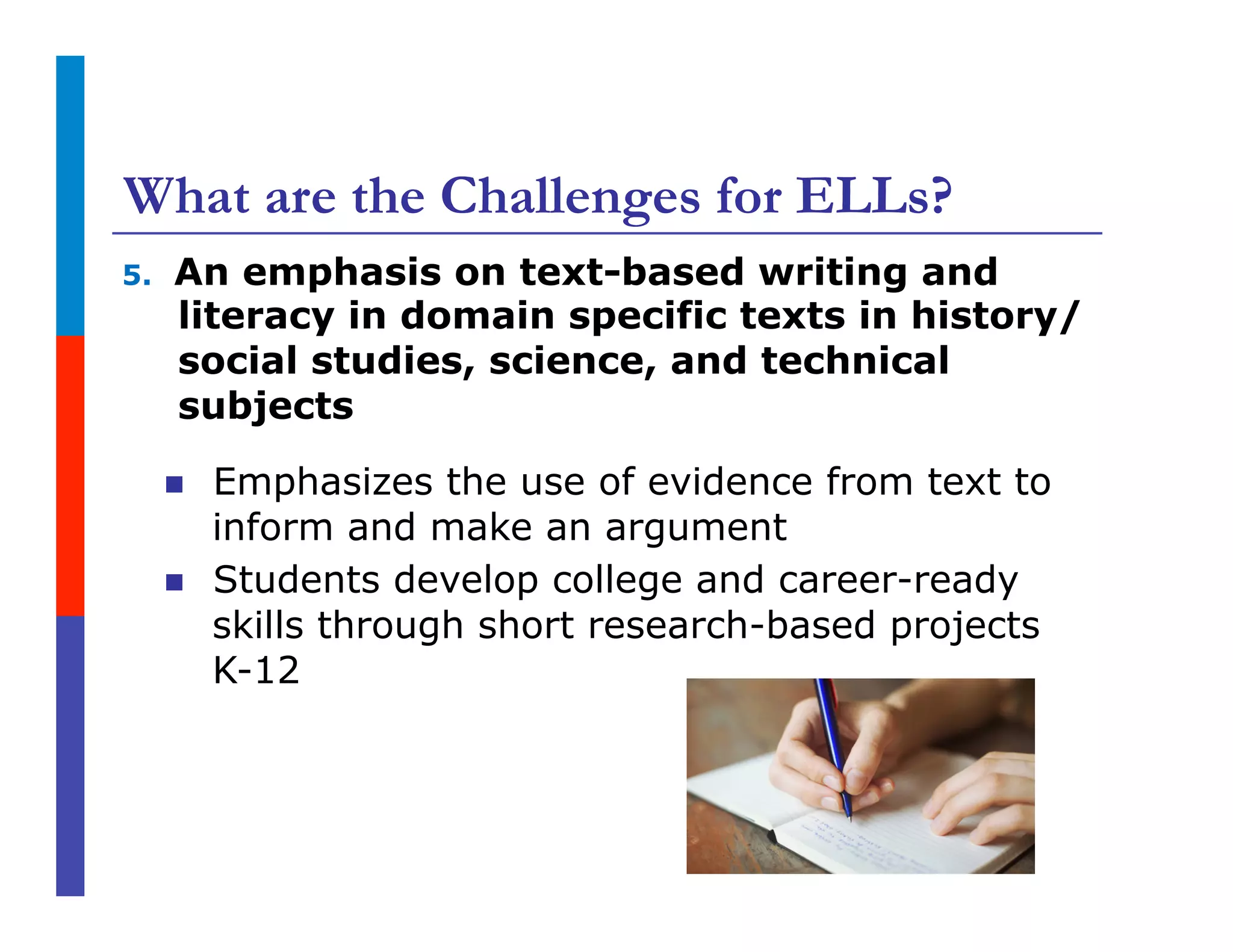 What are the Challenges for ELLs?
5.  An emphasis on text-based writing and
literacy in domain specific texts in history/
social studies, science, and technical
subjects
n  Emphasizes the use of evidence from text to
inform and make an argument
n  Students develop college and career-ready
skills through short research-based projects
K-12
 