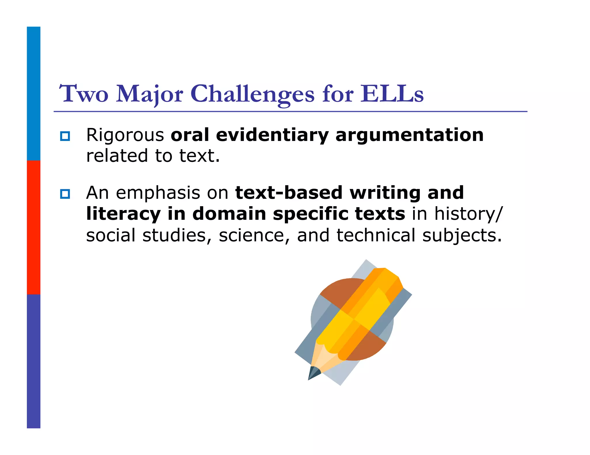 Two Major Challenges for ELLs
p  Rigorous oral evidentiary argumentation
related to text.
p  An emphasis on text-based writing and
literacy in domain specific texts in history/
social studies, science, and technical subjects.
 