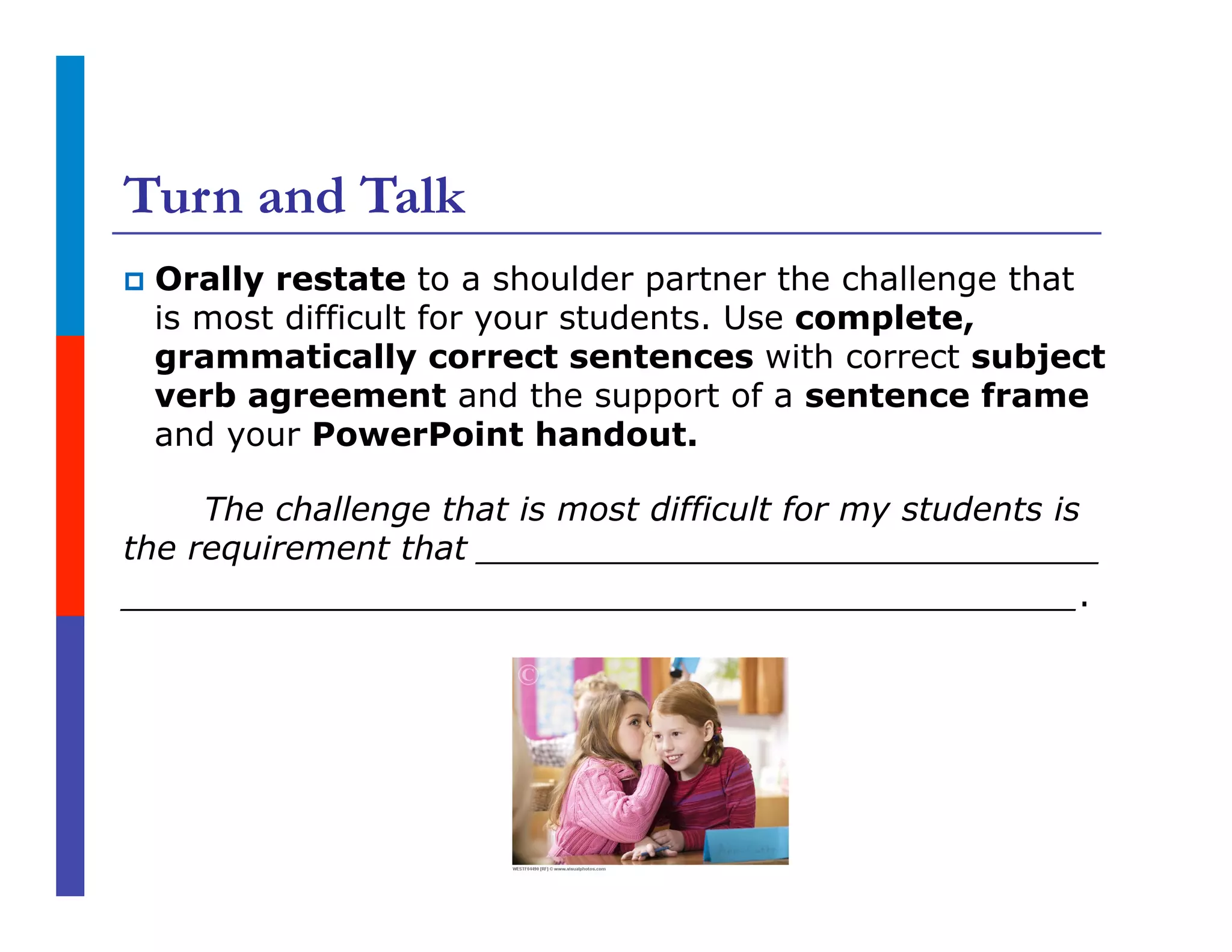 Turn and Talk
p  Orally restate to a shoulder partner the challenge that
is most difficult for your students. Use complete,
grammatically correct sentences with correct subject
verb agreement and the support of a sentence frame
and your PowerPoint handout.
The challenge that is most difficult for my students is
the requirement that ______________________________
______________________________________________.
 
