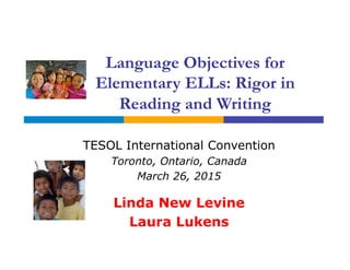 Language Objectives for
Elementary ELLs: Rigor in
Reading and Writing
TESOL International Convention
Toronto, Ontario, Canada
March 26, 2015
Linda New Levine
Laura Lukens
 