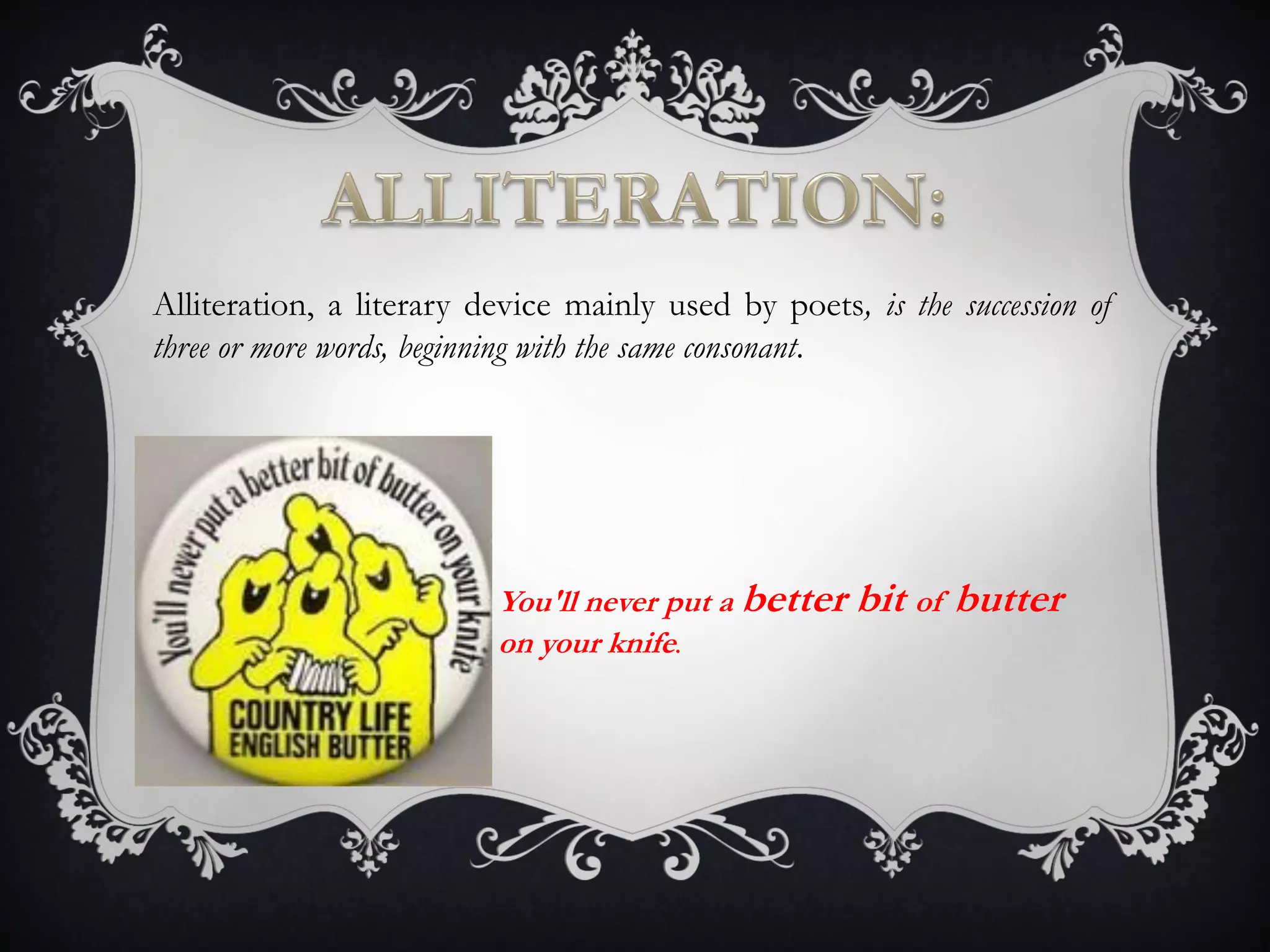 Alliteration, a literary device mainly used by poets, is the succession of
three or more words, beginning with the same consonant.
You'll never put a better bit of butter
on your knife.
 