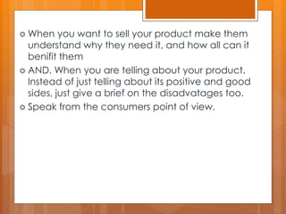  When you want to sell your product make them
understand why they need it, and how all can it
benifit them
 AND. When you are telling about your product.
Instead of just telling about its positive and good
sides, just give a brief on the disadvatages too.
 Speak from the consumers point of view.
 