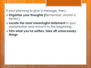 If your planning to give a message, then..
 Organize your thoughts (Remember, shorter is
better.)
 Locate the most meaningful statement in your
presentation and move it to the beginning.
 Trim what you've written, take off unnecessary
things
 