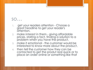 so…
1. get your readers attention - Choose a
great headline to get your reader's
attention.
2. make interest in them - giving affordable
prices. stating a fact. finding a solution to a
problem when you have the product.
3. make it emotional - the customer would be
interested to know more about the product.
4. then tell the customer how they can be
contacted to get the produt real quick or to
place an order online or something like that
 