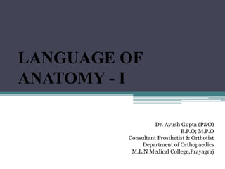LANGUAGE OF
ANATOMY - I
Dr. Ayush Gupta (P&O)
B.P.O; M.P.O
Consultant Prosthetist & Orthotist
Department of Orthopaedics
M.L.N Medical College,Prayagraj
 