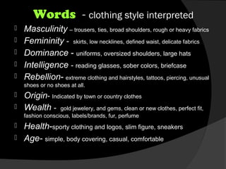 Words - clothing style interpreted
 Masculinity – trousers, ties, broad shoulders, rough or heavy fabrics
 Femininity - skirts, low necklines, defined waist, delicate fabrics
 Dominance - uniforms, oversized shoulders, large hats
 Intelligence - reading glasses, sober colors, briefcase
 Rebellion- extreme clothing and hairstyles, tattoos, piercing, unusual
shoes or no shoes at all.
 Origin- Indicated by town or country clothes
 Wealth - gold jewelery, and gems, clean or new clothes, perfect fit,
fashion conscious, labels/brands, fur, perfume
 Health-sporty clothing and logos, slim figure, sneakers
 Age- simple, body covering, casual, comfortable
 