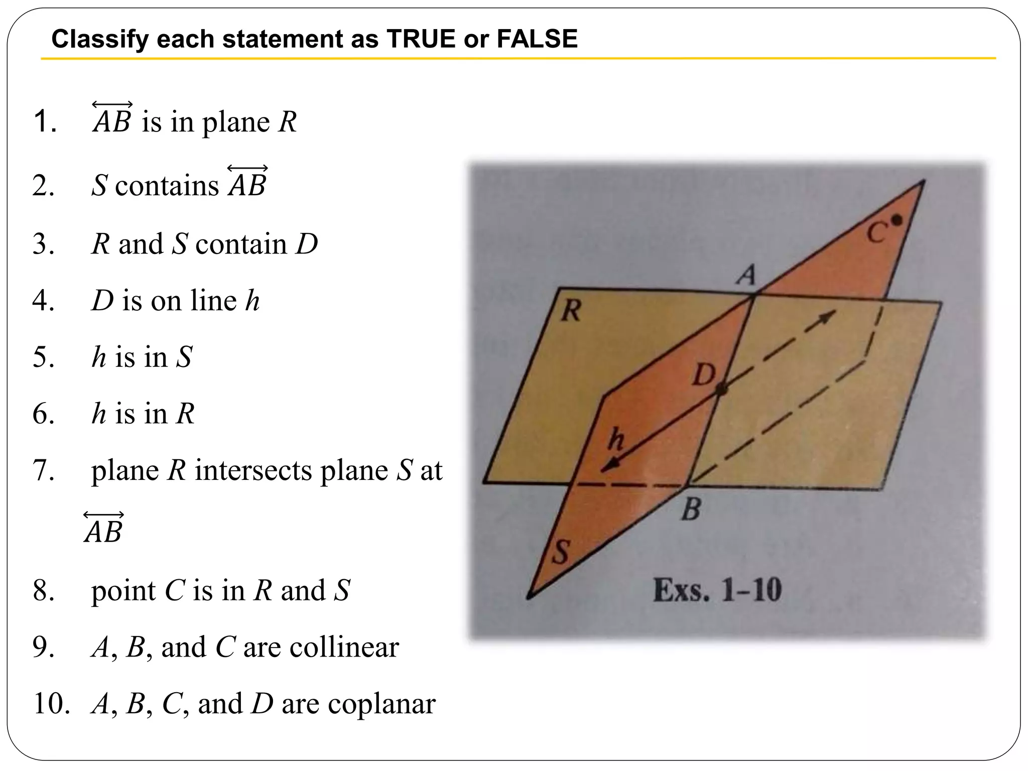 Classify each statement as TRUE or FALSE
1. 𝐴𝐵 is in plane R
2. S contains 𝐴𝐵
3. R and S contain D
4. D is on line h
5. h is in S
6. h is in R
7. plane R intersects plane S at
𝐴𝐵
8. point C is in R and S
9. A, B, and C are collinear
10. A, B, C, and D are coplanar
 