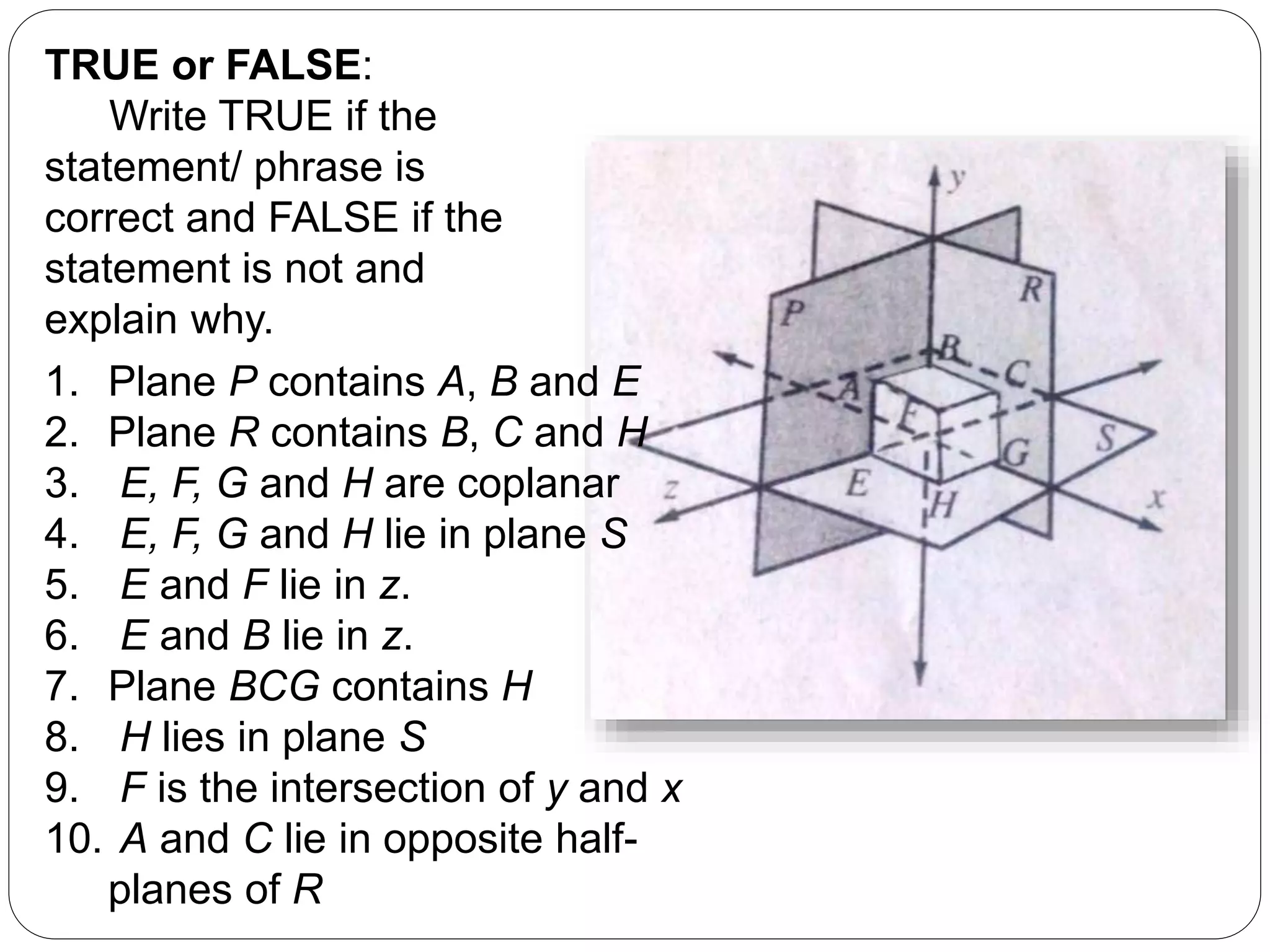 TRUE or FALSE:
Write TRUE if the
statement/ phrase is
correct and FALSE if the
statement is not and
explain why.
1. Plane P contains A, B and E
2. Plane R contains B, C and H
3. E, F, G and H are coplanar
4. E, F, G and H lie in plane S
5. E and F lie in z.
6. E and B lie in z.
7. Plane BCG contains H
8. H lies in plane S
9. F is the intersection of y and x
10. A and C lie in opposite half-
planes of R
 