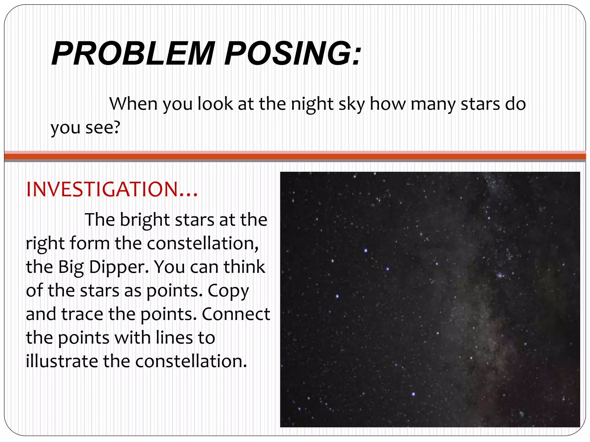 PROBLEM POSING:
When you look at the night sky how many stars do
you see?
INVESTIGATION…
The bright stars at the
right form the constellation,
the Big Dipper. You can think
of the stars as points. Copy
and trace the points. Connect
the points with lines to
illustrate the constellation.
 