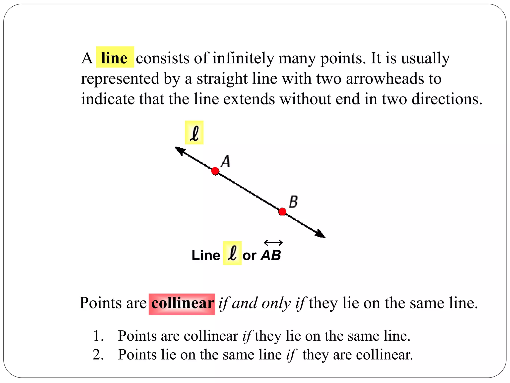 A line consists of infinitely many points. It is usually
represented by a straight line with two arrowheads to
indicate that the line extends without end in two directions.
Line or AB
Points are collinear if and only if they lie on the same line.
1. Points are collinear if they lie on the same line.
2. Points lie on the same line if they are collinear.
 