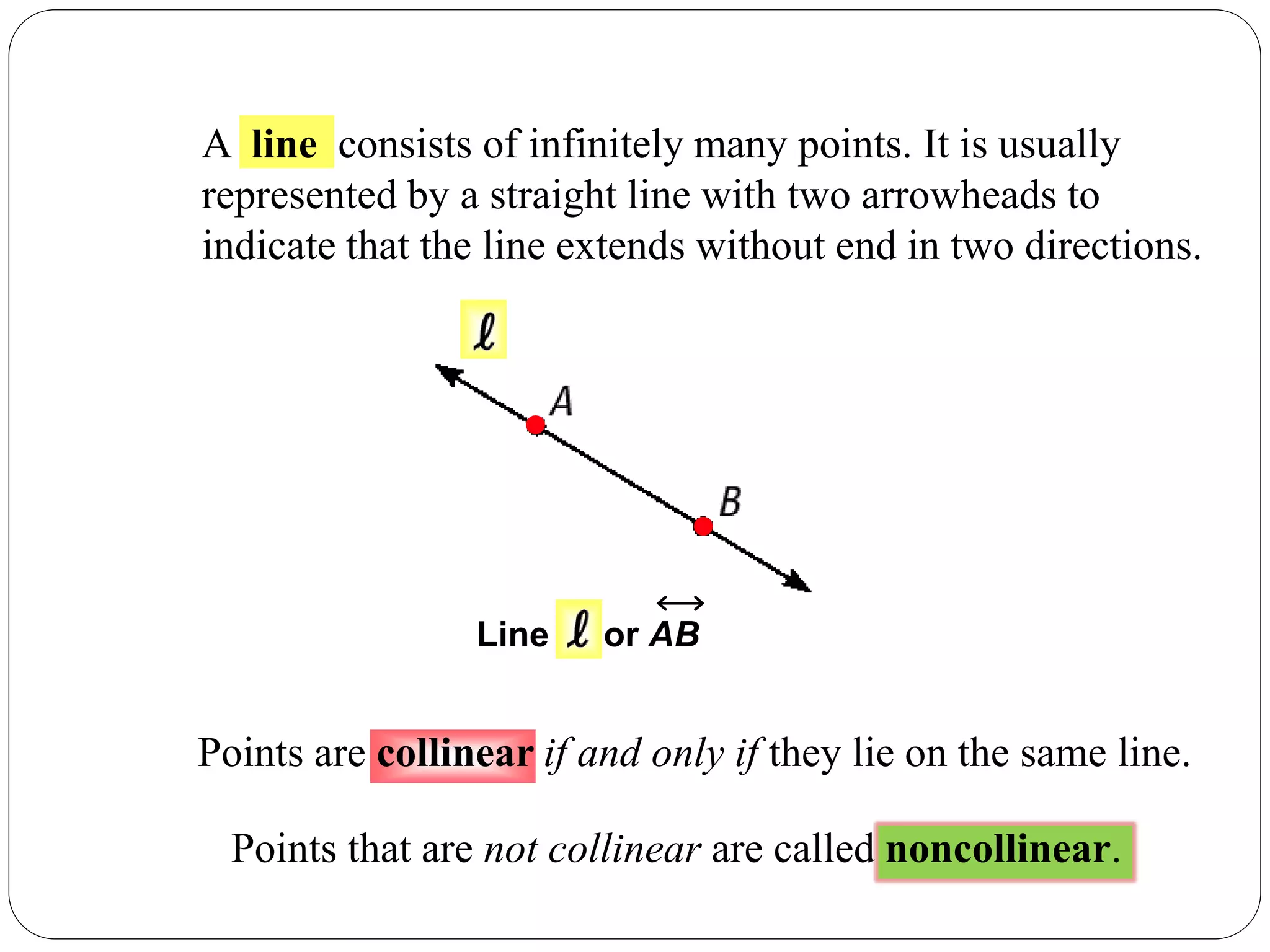 A line consists of infinitely many points. It is usually
represented by a straight line with two arrowheads to
indicate that the line extends without end in two directions.
Line or AB
Points are collinear if and only if they lie on the same line.
Points that are not collinear are called noncollinear.
 