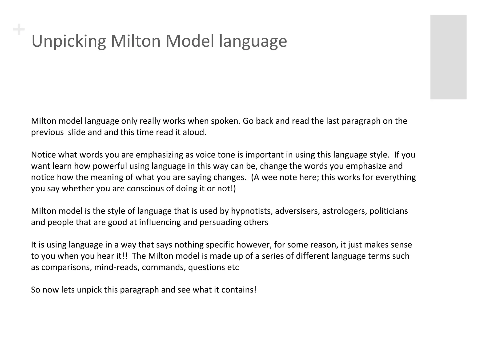+ Unpicking Milton Model language 
Milton model language only really works when spoken. Go back and read the last paragraph on the 
previous slide and and this time read it aloud. 
Notice what words you are emphasizing as voice tone is important in using this language style. If you 
want learn how powerful using language in this way can be, change the words you emphasize and 
notice how the meaning of what you are saying changes. (A wee note here; this works for everything 
you say whether you are conscious of doing it or not!) 
Milton model is the style of language that is used by hypnotists, adversisers, astrologers, politicians 
and people that are good at influencing and persuading others 
It is using language in a way that says nothing specific however, for some reason, it just makes sense 
to you when you hear it!! The Milton model is made up of a series of different language terms such 
as comparisons, mind-reads, commands, questions etc 
So now lets unpick this paragraph and see what it contains! 
 