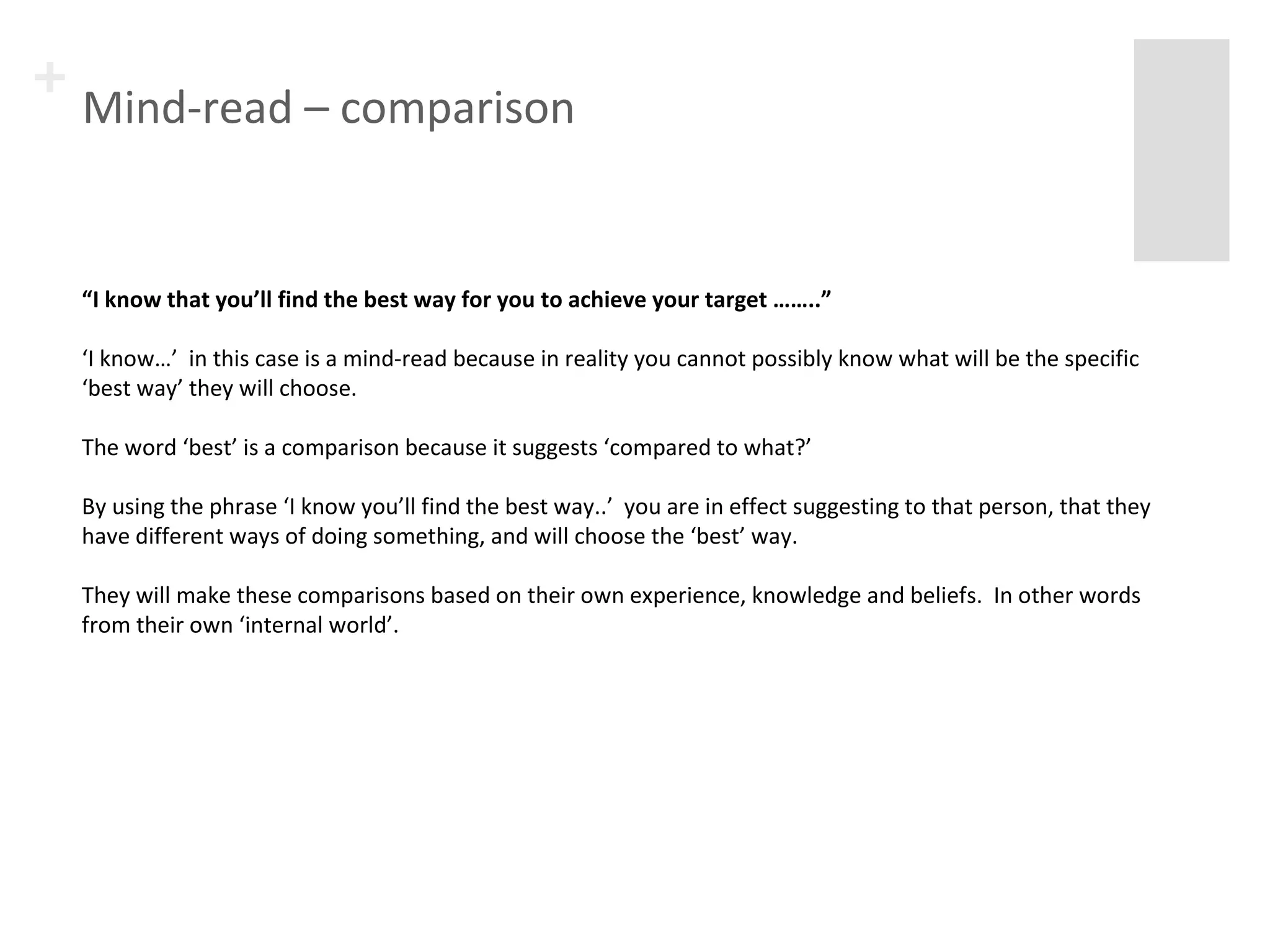 + Mind-read – comparison 
“I know that you’ll find the best way for you to achieve your target ……..” 
‘I know…’ in this case is a mind-read because in reality you cannot possibly know what will be the specific 
‘best way’ they will choose. 
The word ‘best’ is a comparison because it suggests ‘compared to what?’ 
By using the phrase ‘I know you’ll find the best way..’ you are in effect suggesting to that person, that they 
have different ways of doing something, and will choose the ‘best’ way. 
They will make these comparisons based on their own experience, knowledge and beliefs. In other words 
from their own ‘internal world’. 
 
