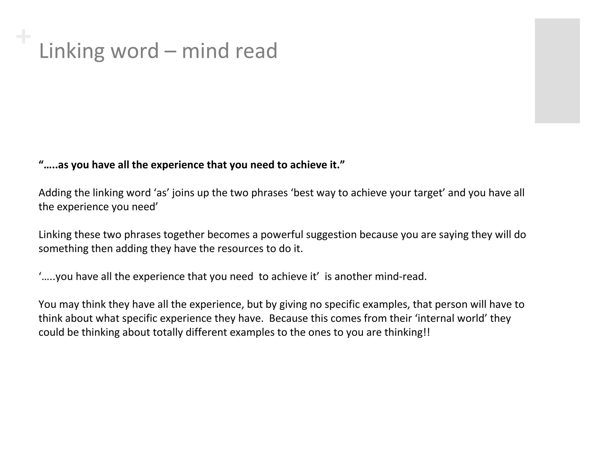 + Linking word – mind read 
“…..as you have all the experience that you need to achieve it.” 
Adding the linking word ‘as’ joins up the two phrases ‘best way to achieve your target’ and you have all 
the experience you need’ 
Linking these two phrases together becomes a powerful suggestion because you are saying they will do 
something then adding they have the resources to do it. 
‘…..you have all the experience that you need to achieve it’ is another mind-read. 
You may think they have all the experience, but by giving no specific examples, that person will have to 
think about what specific experience they have. Because this comes from their ‘internal world’ they 
could be thinking about totally different examples to the ones to you are thinking!! 
 