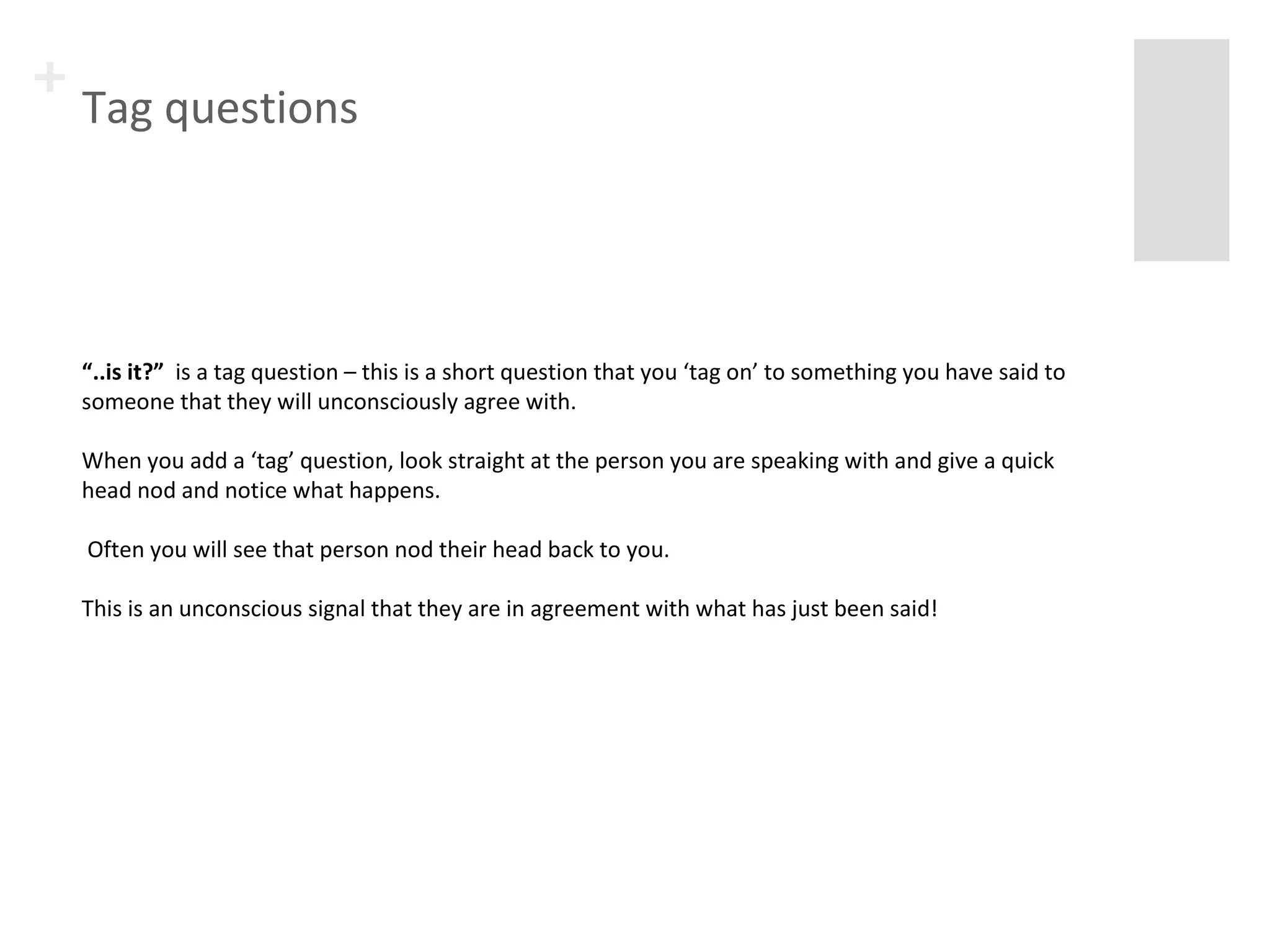 + Tag questions 
“..is it?” is a tag question – this is a short question that you ‘tag on’ to something you have said to 
someone that they will unconsciously agree with. 
When you add a ‘tag’ question, look straight at the person you are speaking with and give a quick 
head nod and notice what happens. 
Often you will see that person nod their head back to you. 
This is an unconscious signal that they are in agreement with what has just been said! 
 