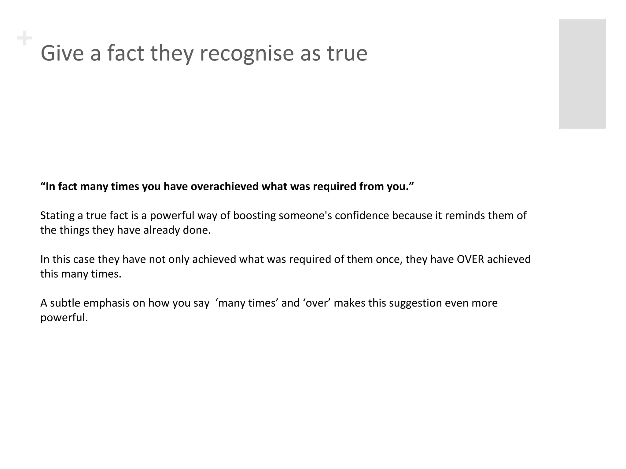 + Give a fact they recognise as true 
“In fact many times you have overachieved what was required from you.” 
Stating a true fact is a powerful way of boosting someone's confidence because it reminds them of 
the things they have already done. 
In this case they have not only achieved what was required of them once, they have OVER achieved 
this many times. 
A subtle emphasis on how you say ‘many times’ and ‘over’ makes this suggestion even more 
powerful. 
 
