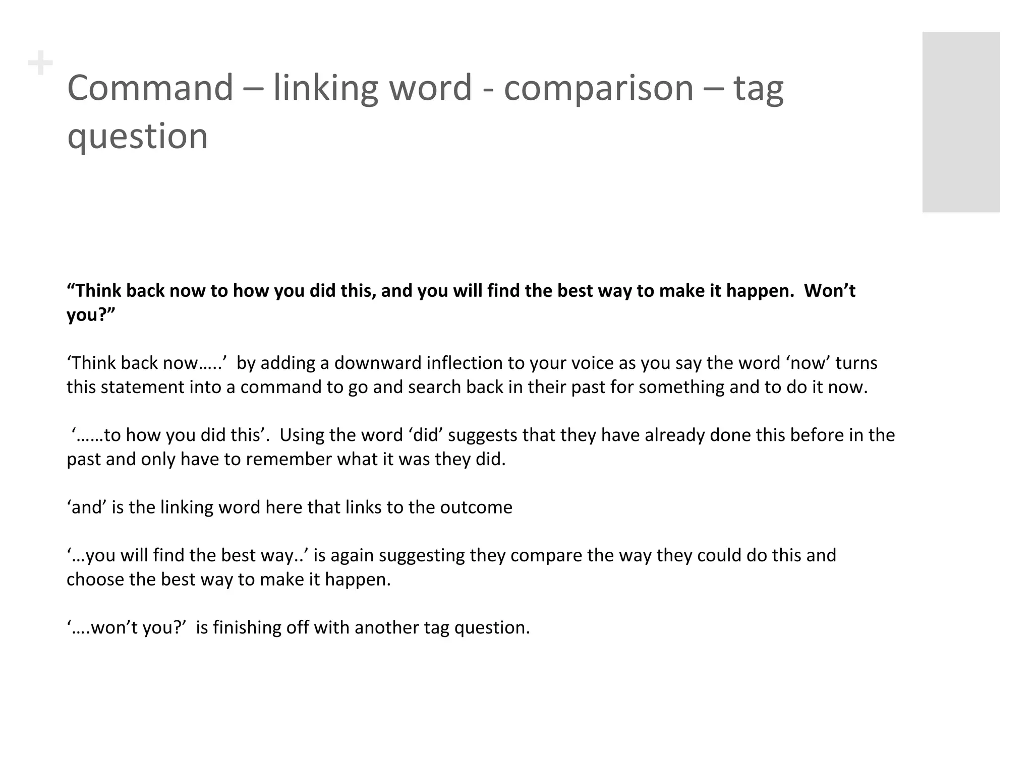 + Command – linking word - comparison – tag 
question 
“Think back now to how you did this, and you will find the best way to make it happen. Won’t 
you?” 
‘Think back now…..’ by adding a downward inflection to your voice as you say the word ‘now’ turns 
this statement into a command to go and search back in their past for something and to do it now. 
‘……to how you did this’. Using the word ‘did’ suggests that they have already done this before in the 
past and only have to remember what it was they did. 
‘and’ is the linking word here that links to the outcome 
‘…you will find the best way..’ is again suggesting they compare the way they could do this and choose 
the best way to make it happen. 
‘….won’t you?’ is finishing off with another tag question. 
 
