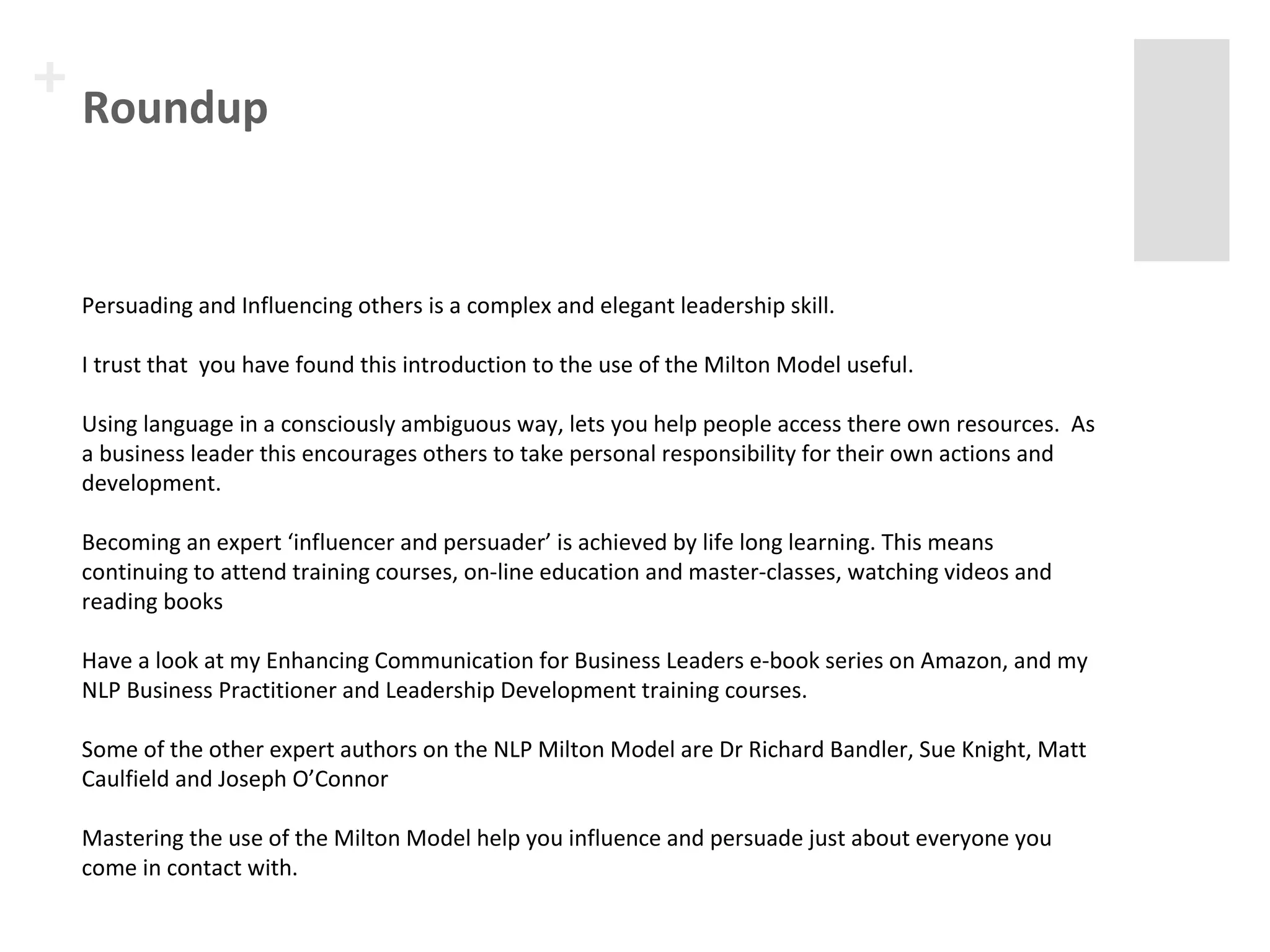 + Roundup 
Persuading and Influencing others is a complex and elegant leadership skill. 
I trust that you have found this introduction to the use of the Milton Model useful. 
Using language in a consciously ambiguous way, lets you help people access there own resources. As 
a business leader this encourages others to take personal responsibility for their own actions and 
development. 
Becoming an expert ‘influencer and persuader’ is achieved by life long learning. This means 
continuing to attend training courses, on-line education and master-classes, watching videos and 
reading books 
Have a look at my Enhancing Communication for Business Leaders e-book series on Amazon, and my 
NLP Business Practitioner and Leadership Development training courses. 
Some of the other expert authors on the NLP Milton Model are Dr Richard Bandler, Sue Knight, Matt 
Caulfield and Joseph O’Connor 
Mastering the use of the Milton Model help you influence and persuade just about everyone you 
come in contact with. 
 