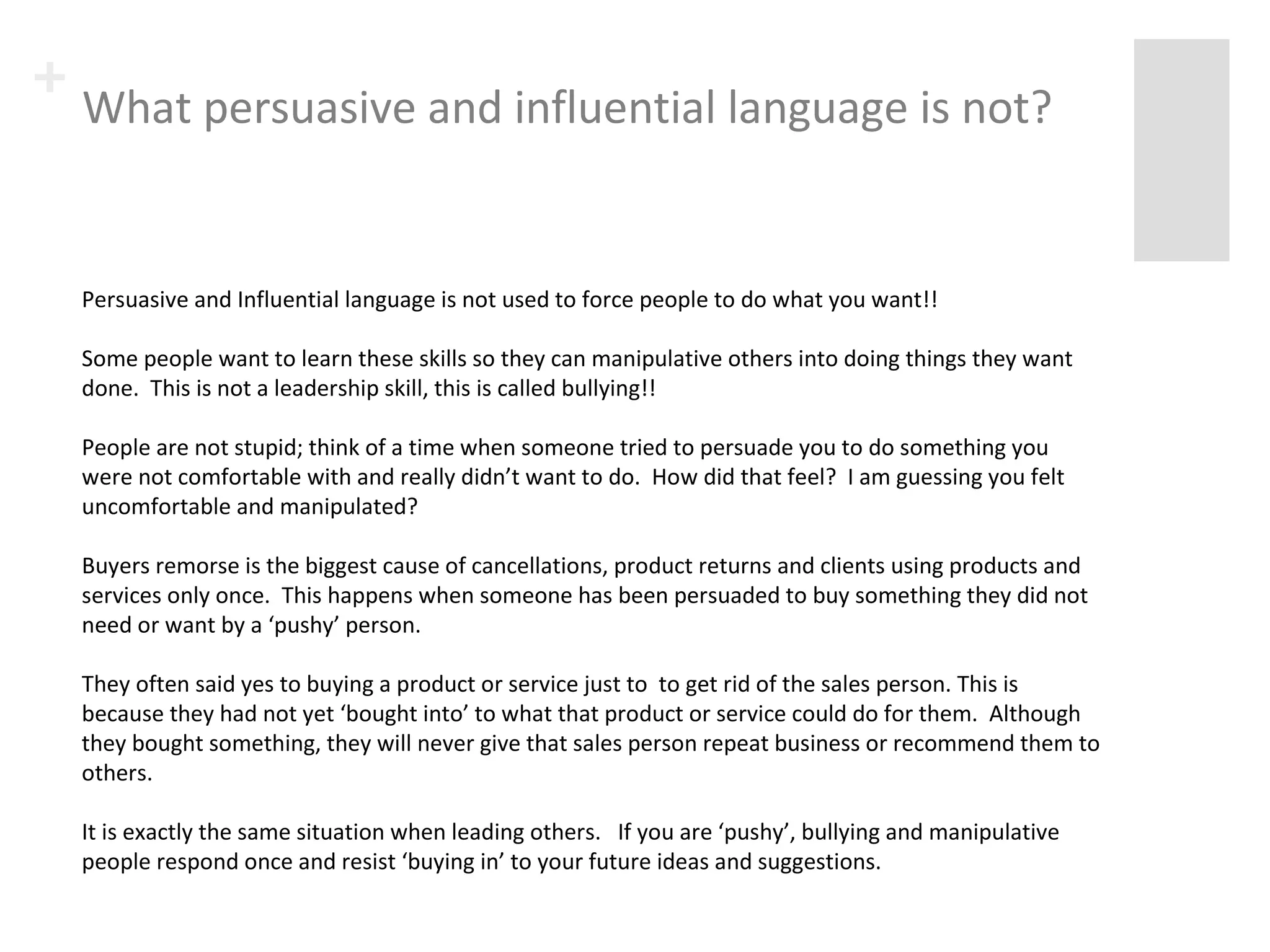 + What persuasive and influential language is not? 
Persuasive and Influential language is not used to force people to do what you want!! 
Some people want to learn these skills so they can manipulative others into doing things they want 
done. This is not a leadership skill, this is called bullying!! 
People are not stupid; think of a time when someone tried to persuade you to do something you were 
not comfortable with and really didn’t want to do. How did that feel? I am guessing you felt 
uncomfortable and manipulated? 
Buyers remorse is the biggest cause of cancellations, product returns and clients using products and 
services only once. This happens when someone has been persuaded to buy something they did not 
need or want by a ‘pushy’ person. 
They often said yes to buying a product or service just to to get rid of the sales person. This is 
because they had not yet ‘bought into’ to what that product or service could do for them. Although 
they bought something, they will never give that sales person repeat business or recommend them to 
others. 
It is exactly the same situation when leading others. If you are ‘pushy’, bullying and manipulative 
people respond once and resist ‘buying in’ to your future ideas and suggestions. 
 