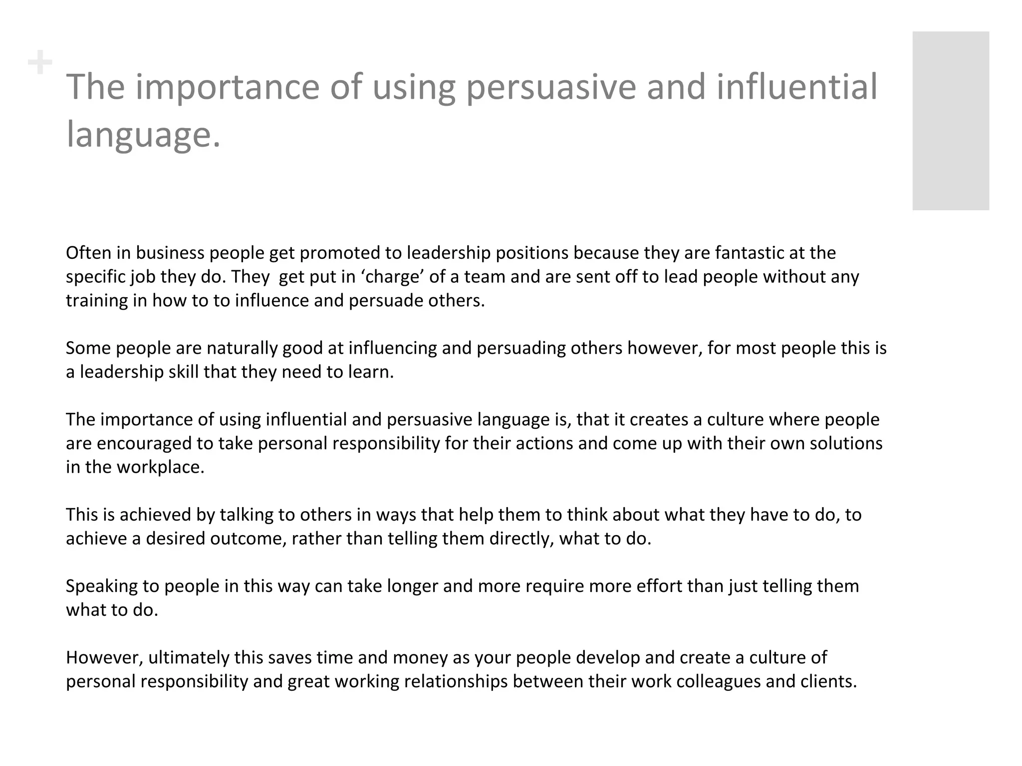 + The importance of using persuasive and 
influential language. 
Often in business people get promoted to leadership positions because they are fantastic at the 
specific job they do. They get put in ‘charge’ of a team and are sent off to lead people without any 
training in how to to influence and persuade others. 
Some people are naturally good at influencing and persuading others however, for most people this is 
a leadership skill that they need to learn. 
The importance of using influential and persuasive language is, that it creates a culture where people 
are encouraged to take personal responsibility for their actions and come up with their own solutions 
in the workplace. 
This is achieved by talking to others in ways that help them to think about what they have to do, to 
achieve a desired outcome, rather than telling them directly, what to do. 
Speaking to people in this way can take longer and more require more effort than just telling them 
what to do. 
However, ultimately this saves time and money as your people develop and create a culture of 
personal responsibility and great working relationships between their work colleagues and clients. 
 