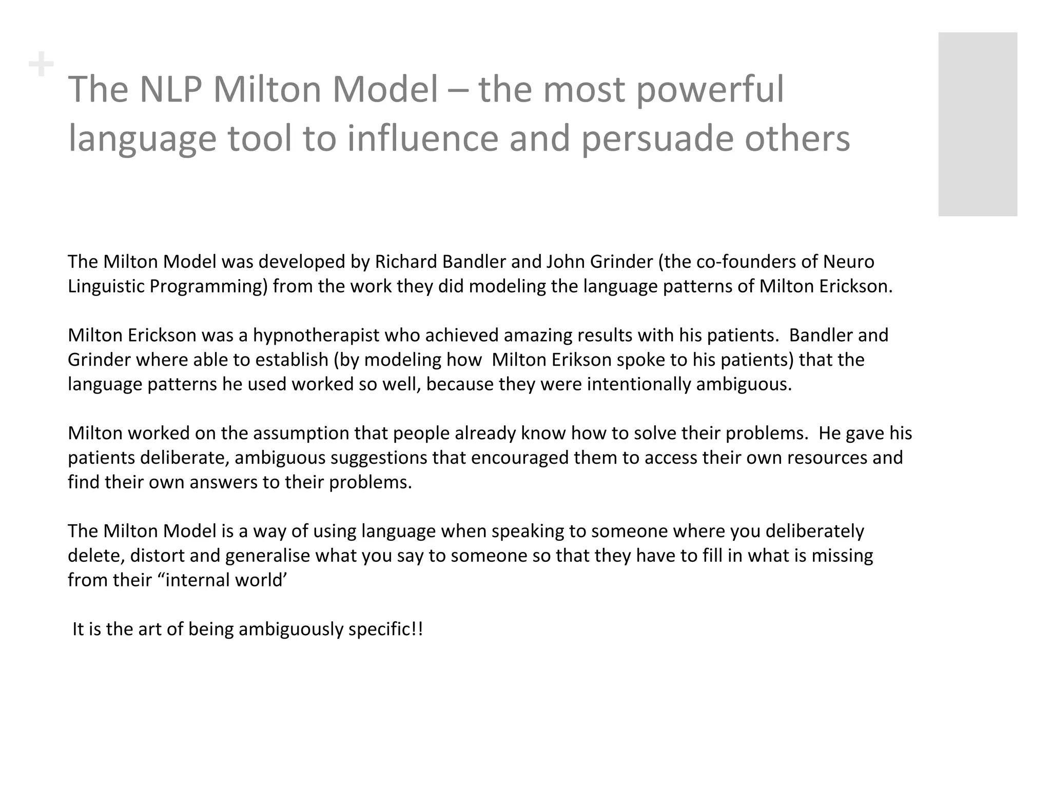 + The NLP Milton Model – the most powerful 
language tool to influence and persuade others 
The Milton Model was developed by Richard Bandler and John Grinder (the co-founders of Neuro 
Linguistic Programming) from the work they did modeling the language patterns of Milton Erickson. 
Milton Erickson was a hypnotherapist who achieved amazing results with his patients. Bandler and 
Grinder where able to establish (by modeling how Milton Erikson spoke to his patients) that the 
language patterns he used worked so well, because they were intentionally ambiguous. 
Milton worked on the assumption that people already know how to solve their problems. He gave his 
patients deliberate, ambiguous suggestions that encouraged them to access their own resources and 
find their own answers to their problems. 
The Milton Model is a way of using language when speaking to someone where you deliberately 
delete, distort and generalise what you say to someone so that they have to fill in what is missing 
from their “internal world’ 
It is the art of being ambiguously specific!! 
 