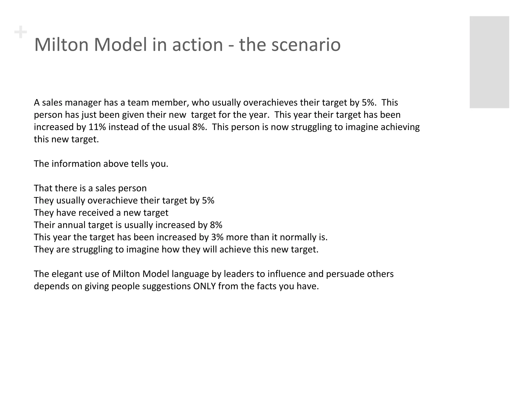 + Milton Model in action - the scenario 
A sales manager has a team member, who usually overachieves their target by 5%. This 
person has just been given their new target for the year. This year their target has been 
increased by 11% instead of the usual 8%. This person is now struggling to imagine achieving 
this new target. 
The information above tells you. 
That there is a sales person 
They usually overachieve their target by 5% 
They have received a new target 
Their annual target is usually increased by 8% 
This year the target has been increased by 3% more than it normally is. 
They are struggling to imagine how they will achieve this new target. 
The elegant use of Milton Model language by leaders to influence and persuade others 
depends on giving people suggestions ONLY from the facts you have. 
 
